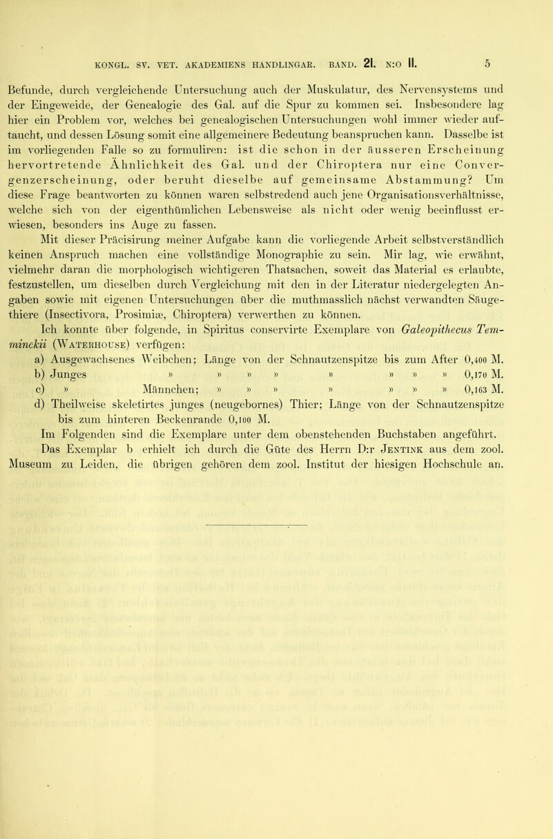 Befunde, durch vergleichende Untersuchung auch der Muskulatur, des Nervensystems und der Eingeweide, der Genealogie des Gal. auf die Spur zu kommen sei. Insbesondere lag hier ein Problem vor, welches bei genealogischen Untersuchungen wohl immer wieder auf- taucht, und dessen Lösung somit eine allgemeinere Bedeutung beanspruchen kann. Dasselbe ist im vorliegenden Falle so zu formuliren: ist die schon in der äusseren Erscheinung hervortretende Ähnlichkeit des Gal. und der Chiroptera nur eine Conver- genzerscheinung, oder beruht dieselbe auf gemeinsame Abstammung? Um diese Frage beantworten zu können waren selbstredend auch jene Organisationsverhältnisse, welche sich von der eigenthümlichen Lebensweise als nicht oder wenig beeinflusst er- wiesen, besonders ins Auge zu fassen. Mit dieser Präcisirung meiner Aufgabe kann die vorliegende Arbeit selbstverständlich keinen Anspruch machen eine vollständige Monographie zu sein. Mir lag, wie erwähnt, vielmehr daran die morphologisch wichtigeren Thatsachen, soAveit das Material es erlaubte, festzustellen, um dieselben durch Vergleichung mit den in der Literatur niedergelegten An- gaben soAvie mit eigenen Untersuchungen über die muthmasslich nächst verwandten Säuge- thiere (Insectivora, Prosimke, Chiroptera) venverthen zu können. Ich konnte über folgende, in Spiritus conservirte Exemplare von Galeopithecus Tem- minckii (Waterhouse) verfügen: a) AusgeAvachsenes Weibchen; Länge von der Schnautzenspitze bis zum After 0,400 M. b) Junges » » » » » » » » 0,170 M. c) » Männchen; » » » » » » » 0,163 M. d) Theihveise skeletirtes junges (neugebornes) Thier; Länge von der Schnautzenspitze bis zum hinteren Beckenrande 0, l oo M. Im Folgenden sind die Exemplare unter dem obenstehenden Buchstaben angeführt. Das Exemplar b erhielt ich durch die Güte des Herrn D:r Jentink aus dem zool. Museum zu Leiden, die übrigen gehören dem zool. Institut der hiesigen Hochschule an.