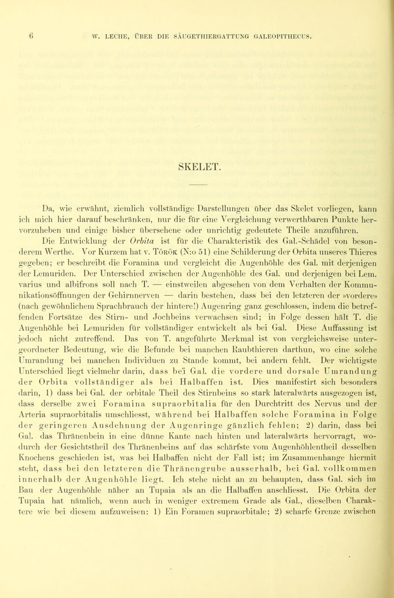 SKELET. Da, wie erwähnt, ziemlich vollständige Darstellungen über das Skelet vorliegen, kann ich mich hier darauf beschränken, nur die für eine Vergleichung verwerthbaren Punkte her- vorzuheben und einige bisher übersehene oder unrichtig gedeutete Theile anzuführen. Die Entwicklung der Orbita ist für die Charakteristik des Gal.-Schädel von beson- derem Werthe. Vor Kurzem hat, v. Török (N:o 51) eine Schilderung der Orbita unseres Thieres gegeben; er beschreibt die Foramina und vergleicht die Augenhöhle des Gal. mit derjenigen der Lemuriden. Der Unterschied zwischen der Augenhöhle des Gal. und derjenigen bei Lern, varius und albifrons soll nach T. — einstweilen abgesehen von dem Verhalten der Kommu- nikationsöffnungen der Gehirnnerven — darin bestehen, dass bei den letzteren der »vordere» (nach gewöhnlichem Sprachbrauch der hintere!) Augenring ganz geschlossen, indem die betref- fenden Fortsätze des Stirn- und Jochbeins verwachsen sind; in Folge dessen hält T. die Augenhöhle bei Lemuriden für vollständiger entwickelt als bei Gal. Diese Auffassung ist jedoch nicht zutreffend. Das von T. angeführte Merkmal ist von vergleichsweise unter- geordneter Bedeutung, wie die Befunde bei manchen Raubthieren darthun, wo eine solche Umrandung bei manchen Individuen zu Stande kommt, bei andern fehlt. Der wichtigste Unterschied liegt vielmehr darin, dass her Gal. die vordere und dorsale Umrandung der Orbita vollständiger als bei Halbaffen ist. Dies manifestirt sich besonders darin, 1) dass bei Gal. der orbitale Theil des Stirnbeins so stark lateralwärts ausgezogen ist, dass derselbe zwei Foramina supraorbitalia für den Durchtritt des Nervus und der Arteria supraorbitalis umschliesst, während bei Halbaffen solche Foramina in Folge der geringeren Ausdehnung der Augenringe gänzlich fehlen; 2) darin, dass bei Gal. das Thränenbein in eine dünne Kante nach hinten und lateralwärts hervorragt, wo- durch der Gesichtstheil des Thränenbeins auf das schärfste vom Augenhöhlentheil desselben Knochens geschieden ist, was bei Halbaffen nicht der Fall ist; im Zusammenhänge hiermit steht, dass bei den letzteren die Thränengrube ausserhalb, bei Gal. vollkommen innerhalb der Augenhöhle liegt. Ich stehe nicht an zu behaupten, dass Gal. sich im Bau der Augenhöhle näher an Tupaia als an die Halbaffen anschliesst. Die Orbita der Tupaia hat nämlich, wenn auch in weniger extremem Grade als Gal., dieselben Charak- tere wie bei diesem aufzuweisen: 1) Ein Foramen supraorbitale; 2) scharfe Grenze zwischen