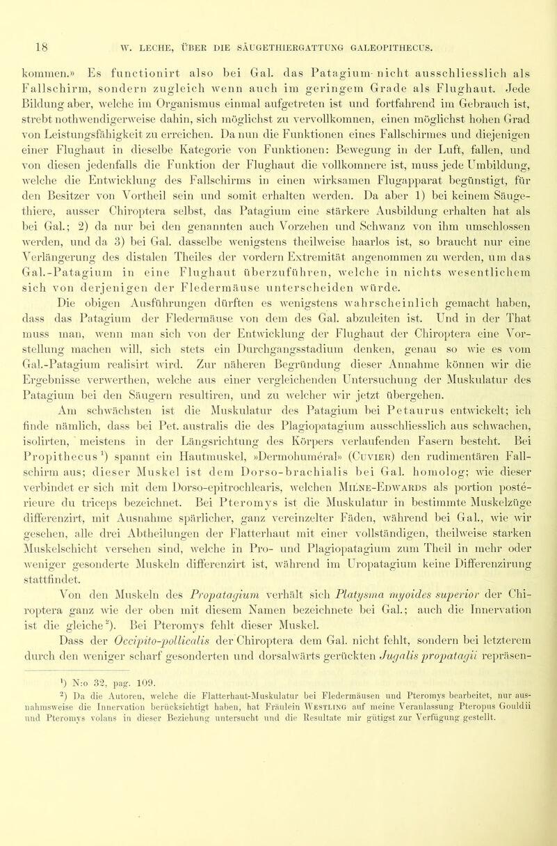 kommen.» Es functionirt also bei Gal. das Patagium- nicht ausschliesslich als Fallschirm, sondern zugleich wenn auch im geringem Grade als Flughaut. Jede Bildung aber, welche im Organismus einmal aufgetreten ist und fortfahrend im Gebrauch ist, strebt nothwendigerweise dahin, sich möglichst zu vervollkomnen, einen möglichst hohen Grad von Leistungsfähigkeit zu erreichen. Da nun die Funktionen eines Fallschirmes und diejenigen einer Flughaut in dieselbe Kategorie von Funktionen: Bewegung in der Luft, fallen, und von diesen jedenfalls die Funktion der Flughaut die vollkomnere ist, muss jede Umbildung, welche die Entwicklung des Fallschirms in einen wirksamen Flugapparat begünstigt, für den Besitzer von Vortheil sein und somit erhalten werden. Da aber 1) bei keinem Säuge- thiere, ausser Chiroptera selbst, das Patagium eine stärkere Ausbildung erhalten hat als bei Gal.; 2) da nur bei den genannten auch Vorzehen und Schwanz von ihm umschlossen werden, und da 3) bei Gal. dasselbe wenigstens theilweise haarlos ist, so braucht nur eine Verlängerung des distalen Theiles der vordem Extremität angenommen zu werden, um das Gal.-Patagium in eine Flughaut überzuführen, welche in nichts wesentlichem sich von derjenigen der Fledermäuse unterscheiden würde. Die obigen Ausführungen dürften es wenigstens wahrscheinlich gemacht haben, dass das Patagium der Fledermäuse von dem des Gal. abzuleiten ist. Und in der That muss man, wenn man sich von der Entwicklung der Flughaut der Chiroptera eine Vor- stellung machen will, sich stets ein Durchgangsstadium denken, genau so wie es vom Gal.-Patagium realisirt wird. Zur näheren Begründung dieser Annahme können wir die Ergebnisse verwerthen, welche aus einer vergleichenden Untersuchung der Muskulatur des Patagium bei den Säugern resultiren, und zu welcher wir jetzt übergehen. Am schwächsten ist die Muskulatur des Patagium bei Petaurus entwickelt; ich finde nämlich, dass bei Pet. australis die des Plagiopatagium ausschliesslich aus schwachen, isolirten, meistens in der Längsrichtung des Körpers verlaufenden Fasern besteht. Bei Propithecus *) spannt ein Hautmuskel, »Dermohumeral» (Cuvier) den rudimentären Fall- schirm aus; dieser Muskel ist dem Dorso-brachialis bei Gal. homolog; wie dieser verbindet er sich mit dem Dorso-epitrochlearis, welchen Milne-Edwards als portion poste- rieure du triceps bezeichnet. Bei Pteromvs ist die Muskulatur in bestimmte Muskelzüge differenzirt, mit Ausnahme spärlicher, ganz vereinzelter Fäden, während bei Gal., wie wir gesehen, alle drei Abtheilungen der Flatterhaut mit einer vollständigen, theilweise starken Muskelschicht versehen sind, welche in Pro- und Plagiopatagium zum Theil in mehr oder weniger gesonderte Muskeln differenzirt ist, während im Uropatagium keine Differenzirung stattfindet. Von den Muskeln des Propatagium verhält sich Platysma myoides superior der Chi- roptera ganz wie der oben mit diesem Namen bezeichnete bei Gal.; auch die Innervation ist die gleiche* 2). Bei Pteromys fehlt dieser Muskel. Dass der Occipito-jpollicalis der Chiroptera dem Gal. nicht fehlt, sondern bei letzterem durch den weniger scharf gesonderten und dorsalwärts gerückten Jugalis propatagii repräsen- ’) N:o 32, pag. 109. 2) Da die Autoren, welche die Flattert au t-Muskulatur bei Fledermäusen und Pteromys bearbeitet, nur aus- nahmsweise die Innervation berücksichtigt haben, hat Fräulein Westltng auf meine Veranlassung Pteropus Gouldii und Pteromys volans in dieser Beziehung untersucht und die Resultate mir giitigst zur Verfügung gestellt.
