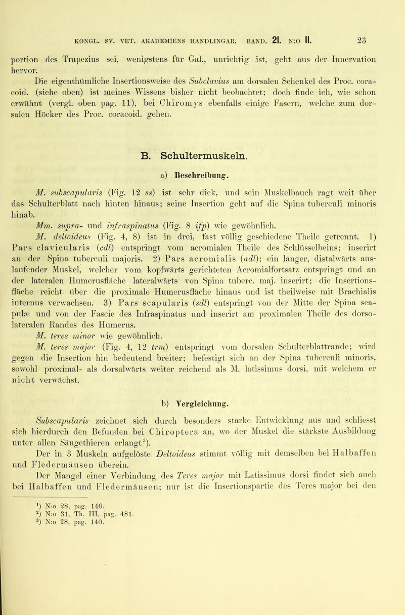 portion des Trapezius sei, wenigstens für Gal., unrichtig ist, geht aus der Innervation hervor. Die eigenthümliche Insertionsweise des Subclavius am dorsalen Schenkel des Proc. cora- coid. (siehe oben) ist meines Wissens bisher nicht beobachtet; doch finde ich, wie schon erwähnt (vergl. oben pag. 11), bei C h i ro m js ebenfalls einige Fasern, welche zum dor- salen Höcker des Proc. coracoid. gehen. B. Schultermuskeln. a) Beschreibung. M. subscapularis (Fig. 12 ss) ist sehr dick, und sein Muskelbauch ragt weit über das Schulterblatt nach hinten hinaus; seine Insertion geht auf die Spina tuberculi minoris hinab. Mm. supra- und infraspinatus (Fig. 8 ifp) wie gewöhnlich. M. deltoideus (Fig. 4, 8) ist in drei, fast völlig geschiedene Theile getrennt. 1) Pars clavicularis (cdl) entspringt vom acromialen Theile des Schlüsselbeins; inserirt an der Spina tuberculi majoris. 2) Pars acromialis (adl); ein langer, distalwärts aus- laufender Muskel, welcher vom kopfwärts gerichteten Acromialfortsatz entspringt und an der lateralen Humerusfläche lateralwärts von Spina tuberc. maj. inserirt; die Insertions- fläche reicht über die proximale Humerusfläche hinaus und ist theilweise mit Braehialis internus verwachsen. 3) Pars scapularis (sdl) entspringt von der Mitte der Spina sca- pulee und von der Fascie des Infraspinatus und inserirt am proximalen Theile des dorso- lateralen Randes des Humerus. M. teres minor wie gewöhnlich. M. teres major (Fig. 4, 12 trm) entspringt vom dorsalen Schulterblattrande; wird gegen die Insertion hin bedeutend breiter; befestigt sich an der Spina tuberculi minoris, sowohl proximal- als dorsalwärts weiter reichend als M. latissimus dorsi, mit welchem er nicht verwächst. b) Vergleichung. Subscapularis zeichnet sich durch besonders starke Entwicklung aus und schliesst sich hierdurch den Befunden bei Chiroptera an, vro der Muskel die stärkste Ausbildung unter allen Säugethieren erlangt* 2 3). Der in 3 Muskeln aufgelöste Deltoideus stimmt völlig mit demselben bei Halbaffen und Fledermäusen überein. Der Mangel einer Verbindung des Teres major mit Latissimus dorsi findet sich auch bei Halbaffen und Fledermäusen; nur ist die Insertionspartie des Teres major bei den !) N:o 28, pag. 140. 2) N:o 31, Th. III, pag. 481.