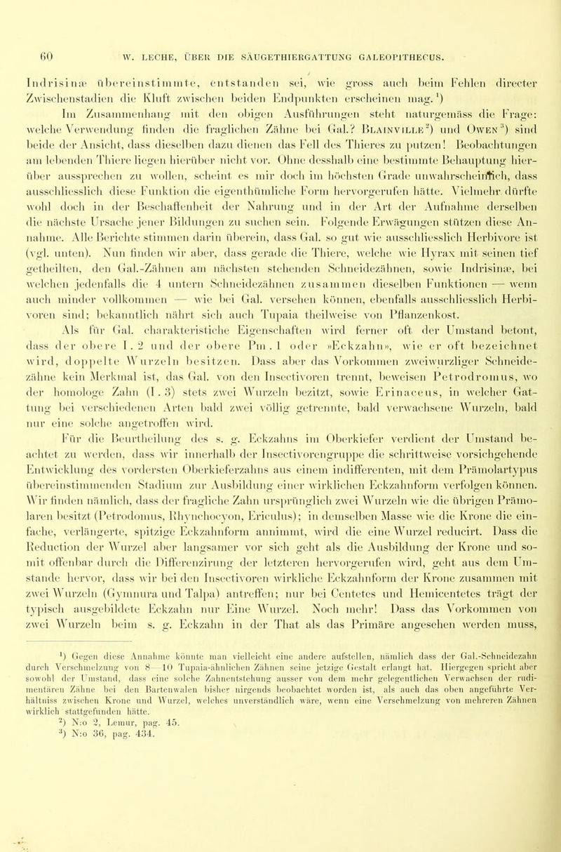 Indrisinae übereinstimmte, entstanden sei, wie gross auch beim Fehlen directer Zwischenstadien die Kluft zwischen beiden Endpunkten erscheinen mag.1) Im Zusammenhang mit den obigen Ausführungen steht naturgemäss die Frage: welche Verwendung finden die fraglichen Zähne bei Gal.? Blainville2) und Owen3) sind beide der Ansicht, dass dieselben dazu dienen das Fell des Thieres zu putzen! Beobachtungen am lebenden Thiere liegen hierüber nicht vor. Ohne desshalb eine bestimmte Behauptung hier- über aussprechen zu wollen, scheint es mir doch im höchsten Grade unwahrscheinlich, dass ausschliesslich diese Funktion die eigenthümliche Form hervorgerufen hätte. Vielmehr dürfte wohl doch in der Beschaffenheit der Nahrung und in der Art der Aufnahme derselben die nächste Ursache jener Bildungen zu suchen sein. Folgende Erwägungen stützen diese An- nahme. Alle Berichte stimmen darin überein, dass Gal. so gut wie ausschliesslich Herbivore ist (vgl. unten). Nun finden wir aber, dass gerade die Thiere, welche wie Hyrax mit seinen tief getheilten, den Gal.-Zähnen am nächsten stehenden Schneidezähnen, sowie Indrisinae, bei welchen jedenfalls die 4 untern Schneidezähnen zusammen dieselben Funktionen — wenn auch minder vollkommen — wie bei Gal. versehen können, ebenfalls ausschliesslich Herbi- voren sind; bekanntlich nährt sich auch Tupaia theilweise von Pflanzenkost. Als für Gal. charakteristiche Eigenschaften wird ferner oft der Umstand betont, dass der obere 1.2 und der obere Pin . 1 oder »Eckzahn», wie er oft bezeichnet wird, doppelte Wurzeln besitzen. Dass aber das Vorkommen zweiwurzliger Schneide- zähne kein Merkmal ist, das Gal. von den Insectivoren trennt, beweisen Petrodromus, wo der homologe Zahn (1.3) stets zwei Wurzeln bezitzt, sowie Erinaceus, in welcher Gat- tung bei verschiedenen Arten bald zwei völlig getrennte, bald verwachsene Wurzeln, bald nur eine solche angetroffen wird. Für die Beurtheilung des s. g. Eckzahns im Oberkiefer verdient der Umstand be- achtet zu werden, dass wir innerhalb der Insectivorengruppe die schrittweise vorsichgehende Entwicklung des vordersten Oberkieferzahns aus einem indifferenten, mit dem Prämolartypus übereinstimmenden Stadium zur Ausbildung einer wirklichen Eckzahnform verfolgen können. Wir finden nämlich, dass der fragliche Zahn ursprünglich zwei Wurzeln wie die übrigen Prämo- laren besitzt (Petrodomus, Rhynchocyon, Ericulus); in demselben Masse wie die Krone die ein- fache, verlängerte, spitzige Eckzahnform annimmt, wird die eine Wurzel reducirt. Dass die Reduction der Wurzel aber langsamer vor sich geht als die Ausbildung der Krone und so- mit offenbar durch die Differenzirung der letzteren hervorgerufen wird, geht aus dem Um- stande hervor, dass wir bei den Insectivoren wirkliche Eckzahnform der Krone zusammen mit zwei Wurzeln (Gymnura und Talpa) antreffen; nur bei Centetes und Hemicentetes trägt der typisch ausgebildete Eckzahn nur Eine Wurzel. Noch mehr! Dass das Vorkommen von zwei Wurzeln beim s. g. Eckzahn in der That als das Primäre angesehen werden muss, ’) Gegen diese Annahme könnte man vielleicht eine andere aufstellen, nämlich dass der Gal.-Schneidezahn durch Verschmelzung von 8—10 Tupaia-ähnlichen Zähnen seine jetzige Gestalt erlangt hat. Hiergegen spricht aber sowohl der Umstand, dass eine solche Zahnentstehung ausser vou dem mehr gelegentlichen Verwachsen der rudi- mentären Zähne bei den Bartenwalen bisher nirgends beobachtet worden ist, als auch das oben angeführte Ver- hältniss zwischen Krone und Wurzel, welches unverständlich wäre, wenn eine Verschmelzung von mehreren Zähnen wirklich stattgefunden hätte. 2) N:o 2, Lemur, pag. 45. :!) N:o 36, pag. 434.