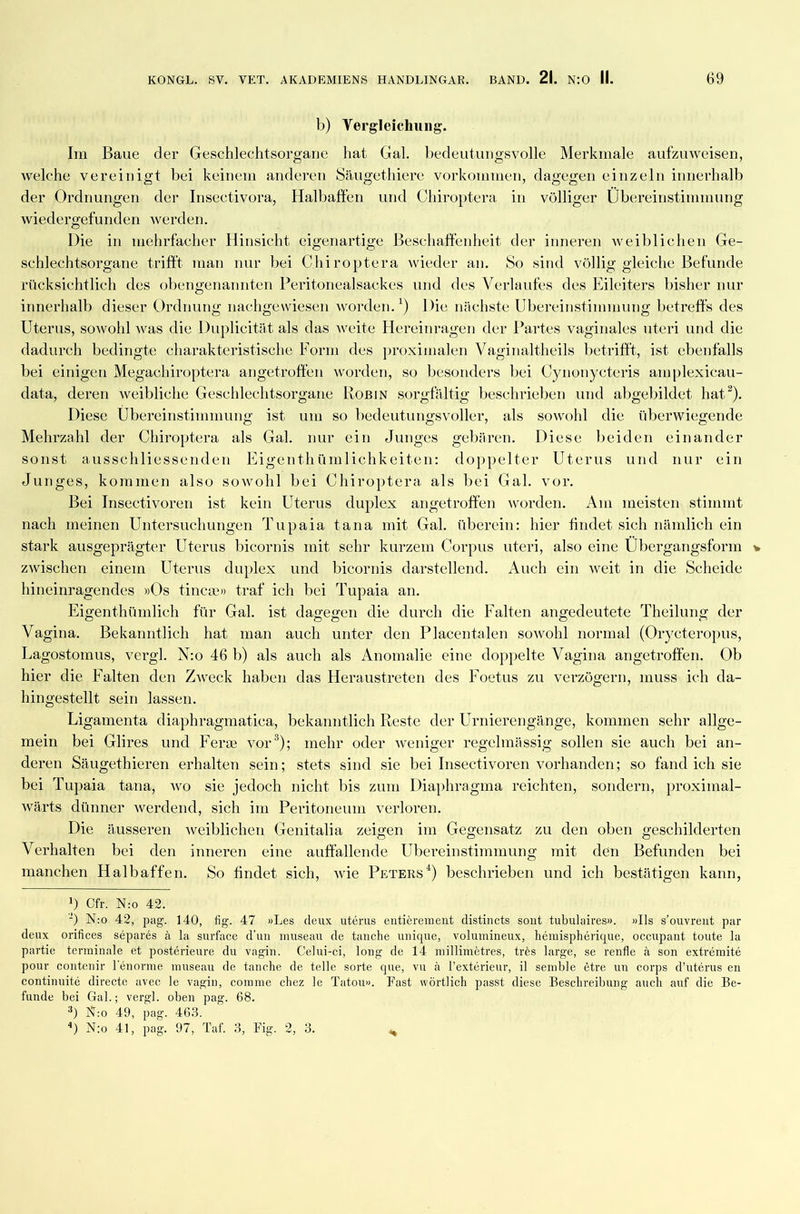 b) Vergleichung. Im Baue der Geschlechtsorgane hat Gal. bedeutungsvolle Merkmale aufzuweisen, welche vereinigt bei keinem anderen Säugethiere Vorkommen, dagegen einzeln innerhalb der Ordnungen der Insectivora, Halbaffen und Chiroptera in völliger Übereinstimmung wiedergefunden werden. Die in mehrfacher Hinsicht eigenartige Beschaffenheit der inneren weiblichen Ge- schlechtsorgane trifft man nur bei Chiroptera wieder an. So sind völlig gleiche Befunde rücksichtlich des obengenannten Peritonealsackes und des Verlaufes des Eileiters bisher nur innerhalb dieser Ordnung nachgewiesen worden.1) Die nächste Übereinstimmung betreffs des Uterus, sowohl was die Duplicitat als das weite Hereinragen der Partes vaginales uteri und die dadurch bedingte charakteristische Form des proximalen Vaginaltheils betrifft, ist ebenfalls bei einigen Megaehiroptera angetroffen worden, so besonders bei Cynonycteris amplexicau- data, deren weibliche Geschlechtsorgane Robin sorgfältig beschrieben und abgebildet hat2). Diese Übereinstimmung ist um so bedeutungsvoller, als sowohl die überwiegende Mehrzahl der Chiroptera als Gal. nur ein Junges gebären. Diese beiden einander sonst ausschliessenden Eigenthümlichkeiten: doppelter Uterus und nur ein Junges, kommen also sowohl bei Chiroptera als bei Gal. vor. Bei Insectivoren ist kein Uterus duplex angetroffen worden. Am meisten stimmt nach meinen Untersuchungen Tupaia tana mit Gal. überein: hier findet sich nämlich ein stark ausgeprägter Uterus bicornis mit sehr kurzem Corpus uteri, also eine Übergangsform * zwischen einem Uterus duplex und bicornis darstellend. Auch ein weit in die Scheide hineinragendes »Os tincae» traf ich bei Tupaia an. Eigenthümlich für Gal. ist dagegen die durch die Falten angedeutete Theilung der Vagina. Bekanntlich hat man auch unter den Placentalen sowohl normal (Orycteropus, Lagostomus, vergl. N:o 46 b) als auch als Anomalie eine doppelte Vagina angetroffen. Ob hier die Falten den Zweck haben das Heraustreten des Foetus zu verzögern, muss ich da- hingestellt sein lassen. Ligamenta diaphragmatica, bekanntlich Reste der Urnierengänge, kommen sehr allge- mein bei Glires und Ferse vor3); mehr oder weniger regelmässig sollen sie auch bei an- deren Säugethieren erhalten sein; stets sind sie bei Insectivoren vorhanden; so fand ich sie bei Tupaia tana, wo sie jedoch nicht bis zum Diaphragma reichten, sondern, proximal- wärts dünner werdend, sich im Peritoneum verloren. Die äusseren weiblichen Genitalia zeigen im Gegensatz zu den oben geschilderten Verhalten bei den inneren eine auffallende Übereinstimmung mit den Befunden bei manchen Halbaffen. So findet sich, wie Peters4) beschrieben und ich bestätigen kann, !) Cfr. N:o 42. ') N:o 42, pag. 140, fig. 47 »Les denx uterus entierement distincts sollt tubulaires». »Ils s’ouvrent par deux orifices separes la surface d’un museau de tauche unique, volumineux, hemispherique, occupant tonte la partie terminale et posterieure du vagin. Celui-ci, long de 14 millimetres, tres large, se renfle ä son extremite pour contenir lenorme museau de tanche de teile sorte que, vu ä l’exterieur, il semble etre un corps d’uterus en continuite directe avec le vagin, comine cliez le Tatou». Fast wörtlich passt diese Beschreibung auch auf die Be- funde bei Gal.; vergl. oben pag. 68. 3) N:o 49, pag. 463. 4) N:o 41, pag. 97, Taf. 3, Fig. 2, 3. H