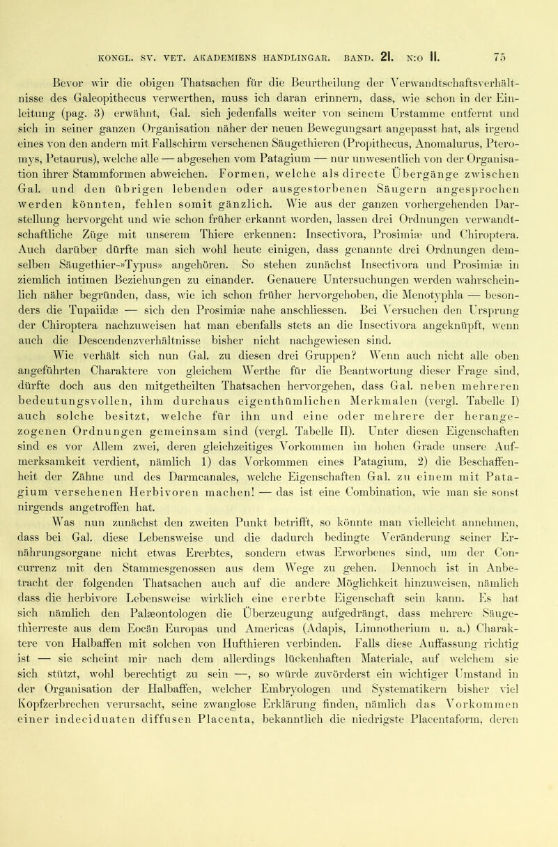 Bevor wir die obigen Thatsachen für die Beurtheilung der Verwandtschaftsverhält - nisse des Galeopithecus verwerthen, muss ich daran erinnern, dass, wie schon in der Ein- leitung (pag. 3) erwähnt, Gal. sich jedenfalls weiter von seinem Urstamme entfernt und sich in seiner ganzen Organisation näher der neuen Bewegungsart angepasst hat, als irgend eines von den andern mit Fallschirm versehenen Säugethieren (Propithecus, Anomalurus, Ptero- mys, Petaurus), welche alle — abgesehen vom Patagium — nur unwesentlich von der Organisa- tion ihrer Stammformen abweichen. Formen, welche als directe Übergänge zwischen Gal. und den übrigen lebenden oder ausgestorbenen Säugern angesprochen werden könnten, fehlen somit gänzlich. Wie aus der ganzen vorhergehenden Dar- stellung hervorgeht und wie schon früher erkannt worden, lassen drei Ordnungen verwandt- schaftliche Züge mit unserem Thiere erkennen: Insectivora, Prosimise und Chiroptera. Auch darüber dürfte man sich wohl heute einigen, dass genannte drei Ordnungen dem- selben Säugethier-»Typus» angehören. So stehen zunächst Insectivora und Prosimiae in ziemlich intimen Beziehungen zu einander. Genauere Untersuchungen werden wahrschein- lich näher begründen, dass, wie ich schon früher hervorgehoben, die Menotyphla — beson- ders die Tupaiidse — sich den Prosimiae nahe anschliessen. Bei Versuchen den Ursprung der Chiroptera nachzuweisen hat man ebenfalls stets an die Insectivora angeknüpft, wenn auch die Descendenzverhältnisse bisher nicht nachgewiesen sind. Wie verhält sich nun Gal. zu diesen drei Gruppen? Wenn auch nicht alle oben angeführten Charaktere von gleichem Werthe für die Beantwortung dieser Frage sind, dürfte doch aus den mitgetheilten Thatsachen hervorgehen, dass Gal. neben mehreren bedeutungsvollen, ihm durchaus eigenthümlichen Merkmalen (vergl. Tabelle I) auch solche besitzt, welche für ihn und eine oder mehrere der herange- zogenen Ordnungen gemeinsam sind (vergl. Tabelle II). Unter diesen Eigenschaften sind es vor Allem zwei, deren gleichzeitiges Vorkommen im hohen Grade unsere Auf- merksamkeit verdient, nämlich 1) das Vorkommen eines Patagium, 2) die Beschaffen- heit der Zähne und des Darmcanales, welche Eigenschaften Gal. zu einem mit Pata- gium versehenen Herbivoren machen! — das ist eine Combination, wie man sie sonst nirgends angetroffen hat. Was nun zunächst den zweiten Punkt betrifft, so könnte man vielleicht annehmen, dass bei Gal. diese Eebensweise und die dadurch bedingte Veränderung seiner Er- nährungsorgane nicht etwas Ererbtes, sondern etwas Erworbenes sind, um der Con- currenz mit den Stammesgenossen aus dem Wege zu gehen. Dennoch ist in Anbe- tracht der folgenden Thatsachen auch auf die andere Möglichkeit hinzuweisen, nämlich dass die herbivore Lebensweise wirklich eine ererbte Eigenschaft sein kann. Es hat sich nämlich den Paläontologen die Überzeugung aufgedrängt, dass mehrere Säuge- thierreste aus dem Eocän Europas und Americas (Adapis, Limnotherium u. a.) Charak- tere von Halbaffen mit solchen von Hufthieren verbinden. Falls diese Auffassung richtig ist — sie scheint mir nach dem allerdings lückenhaften Materiale, auf welchem sie sich stützt, wohl berechtigt zu sein —, so würde zuvörderst ein wichtiger Umstand in der Organisation der Halbaffen, welcher Embryologen und Systematikern bisher viel Kopfzerbrechen verursacht, seine zwanglose Erklärung finden, nämlich das Vorkommen einer indeciduaten diffusen Placenta, bekanntlich die niedrigste Placentaform, deren