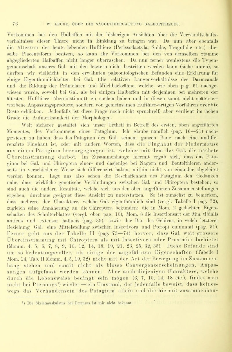 Vorkommen bei den Halbaffen mit den bisherigen Ansichten über die Verwandtschafts- verhältnisse dieser Thiere nicht in Einklang zu bringen war. Da nun aber ebenfalls die ältesten der heute lebenden Hufthiere (Perissodactyla, Suhlte, Tragulidte etc.) die- selbe Placentaform besitzen, so kann ihr Vorkommen bei den von demselben Stamme abgegliederten Halbaffen nicht länger überraschen. Da nun ferner wenigstens die Typen- gemeinschaft: unseres Gal. mit den letztem nicht bestritten werden kann (siehe unten), so dürften wir vielleicht in den erwähnten palmontologischen Befunden eine Erklärung für einige Eigenthümlichkeiten bei Gal. (die relativen Längenverhältnisse des Darmcanals und die Bildung der Prämolaren und Milchbackzähne, welche, wie oben pag. 61 nachge- wiesen wurde, sowohl bei Gal. als bei einigen Halbaffen mit derjenigen bei mehreren der ältesten Hufthiere übereinstimmt) zu suchen haben und in diesen somit nicht später er- worbene Anpassungsproducte, sondern von gemeinsamen Hufthier-artigen Vorfahren ererbte Reste erblicken. Jedenfalls ist diese Frage noch nicht spruchreif, aber verdient im hohen Grade die Aufmerksamkeit der Morphologen. Weit sicherer gestaltet sich unser Urtheil in Betreff des ersten, oben angeführten Momentes, des Vorkommens eines Patagium. Ich glaube nämlich (pag. 16—21) nach- gewiesen zu haben, dass das Patagium des Gal. seinem ganzen Baue nach eine undiffe- renzirte Flughaut ist, oder mit andern Worten, dass die Flughaut der Fledermäuse aus einem Patagium hervorgegangen ist, welches mit dem des Gal. die nächste Übereinstimmung darbot. Im Zusammenhänge hiermit ergab sich, dass das Pata- gium bei Gal. und Chiroptera einer- und dasjenige bei Nagern und Beutelthieren ander- seits in verschiedener Weise sich differenzirt haben, mithin nicht von einander abgeleitet Averden können. Legt uns also schon die Beschaffenheit des Patagium den Gedanken nahe, dass wirkliche genetische Verbindungen zwischen Gal. und Chiroptera bestehen, so sind auch die andern Resultate, welche sich aus den oben angeführten Zusammenstellungen ergeben, durchaus geeignet diese Ansicht zu unterstützen. So ist zunächst zu bemerken, dass mehrere der Charaktere, Avelche Gal. eigenthümlich sind (vergl. Tabelle I pag. 72), zugleich seine Annäherung an die Chiroptera bekunden: die in Mom. 2 gedachten Eigen- schaften des Schulterblattes (vergl. oben pag. 10), Mom. 8 die Insertionsart der Mm. tibialis anticus und extensor hallucis (pag. 39), soAvie der Bau des Gehirns, in Avelch letzterer Beziehung Gal. eine Mittelstellung zwischen Insectivora und Pteropi einnimmt (pag. 51). Ferner geht aus der Tabelle II (pag. 73—74) hervor, dass Gal. Aveit grössere Übereinstimmung mit Chiroptera als mit Insectivora oder Prosimiee darbietet (Momm. 4, 5, 6, 7, 8, 9, 10, 12, 14, 18, 19, 21, 23, 25, 32, 35). Diese Befunde sind um so bedeutungsvoller, als einige der angeführten Eigenschaften (Tabelle I Mom. 14, Tab. II Momm. 4, 5, 19, 32) nicht mit der Art der Bewegung im Zusammen- hang stehen und somit nicht als blosse Convergenzerscheinungen, Anpas- sungen aufgefasst werden können. Aber auch diejenigen Charaktere, Avelche durch die LebensAveise bedingt sein mögen (6, 7, 10, 14, 18 etc.), findet man nicht bei Pteromys1) wieder — einUmstand, der jedenfalls beweist, dass keines- Avegs das Vorhandensein des Patagium allein und die hiermit zusammenhän- 0 Die Skeletmuskulatur bei Petaurus ist mir nicht bekannt.