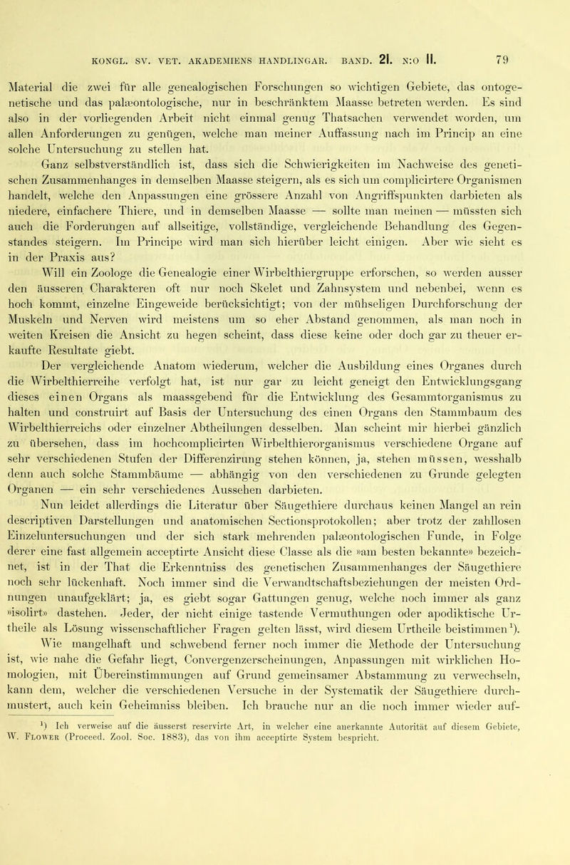 Material die zwei für alle genealogischen Forschungen so wichtigen Gebiete, das ontoge- netische und das ppjlseontologische, nur in beschränktem Maasse betreten werden. Es sind also in der vorliegenden Arbeit nicht einmal genug Thatsachen verwendet worden, um allen Anforderungen zu genügen, welche man meiner Auffassung nach im Princip an eine solche Untersuchung zu stellen hat. Ganz selbstverständlich ist, dass sich die Schwierigkeiten im Nachweise des geneti- schen Zusammenhanges in demselben Maasse steigern, als es sich um complicirtere Organismen handelt, welche den Anpassungen eine grössere Anzahl von Angriffspunkten darbieten als niedere, einfachere Thiere, und in demselben Maasse — sollte man meinen — müssten sich auch die Forderungen auf allseitige, vollständige, vergleichende Behandlung des Gegen- standes steigern. Im Principe wird man sich hierüber leicht einigen. Aber wie sieht es in der Praxis aus? Will ein Zoologe die Genealogie einer Wirbel thiergruppe erforschen, so werden ausser den äusseren Charakteren oft nur noch Skelet und Zahnsystem und nebenbei, wenn es hoch kommt, einzelne Eingeweide berücksichtigt; von der mühseligen Durchforschung der Muskeln und Nerven wird meistens um so eher Abstand genommen, als man noch in weiten Kreisen die Ansicht zu hegen scheint, dass diese keine oder doch gar zu theuer er- kaufte Resultate giebt. Der vergleichende Anatom wiederum, welcher die Ausbildung eines Organes durch die Wirbelthierreihe verfolgt hat, ist nur gar zu leicht geneigt den Entwicklungsgang dieses einen Organs als maassgebend für die Entwicklung des Gesämmtorganismus zu halten und construirt auf Basis der Untersuchung des einen Organs den Stammbaum des Wirbelthierreichs oder einzelner Abtheiluno;en desselben. Man scheint mir hierbei gänzlich zu übersehen, dass im hochcomplicirten Wirbelthierorganismus verschiedene Organe auf sehr verschiedenen Stufen der Differenzirnng stehen können, ja, stehen müssen, wesshalb denn auch solche Stammbäume — abhängig von den verschiedenen zu Grunde gelegten Organen — ein sehr verschiedenes Aussehen darbieten. Nun leidet allerdings die Literatur über Säugethiere durchaus keinen Mangel an rein descriptiven Darstellungen und anatomischen Sectionsprotokollen; aber trotz der zahllosen Einzeluntersuchungen und der sich stark mehrenden pakeontologischen Funde, in Folge derer eine fast allgemein acceptirte Ansicht diese Classe als die »am besten bekannte» bezeich- net, ist in der That die Erkenntniss des genetischen Zusammenhanges der Säugethiere noch sehr lückenhaft. Noch immer sind die Verwandtschaftsbeziehungen der meisten Ord- nungen unaufgeklärt; ja, es giebt sogar Gattungen genug, welche noch immer als ganz »isolirt» dastehen. Jeder, der nicht einige tastende Vermuthungen oder apodiktische Ur- theile als Lösung wissenschaftlicher Fragen gelten lässt, wird diesem Urtheile beistimmen1). Wie mangelhaft und schwebend ferner noch immer die Methode der Untersuchung ist, wie nahe die Gefahr liegt, Convergenzerscheinungen, Anpassungen mit wirklichen Ho- mologien, mit Übereinstimmungen auf Grund gemeinsamer Abstammung zu verwechseln, kann dem, welcher die verschiedenen Versuche in der Systematik der Säugethiere durch- mustert, auch kein Geheimniss bleiben. Ich brauche nur an die noch immer wieder auf- ') Ich verweise auf die äusserst reservirte Art, in welcher eine anerkannte Autorität auf diesem Gebiete, W. Plower (Proceed. Zool. Soc. 1883), das von ihm acceptirte System bespricht.