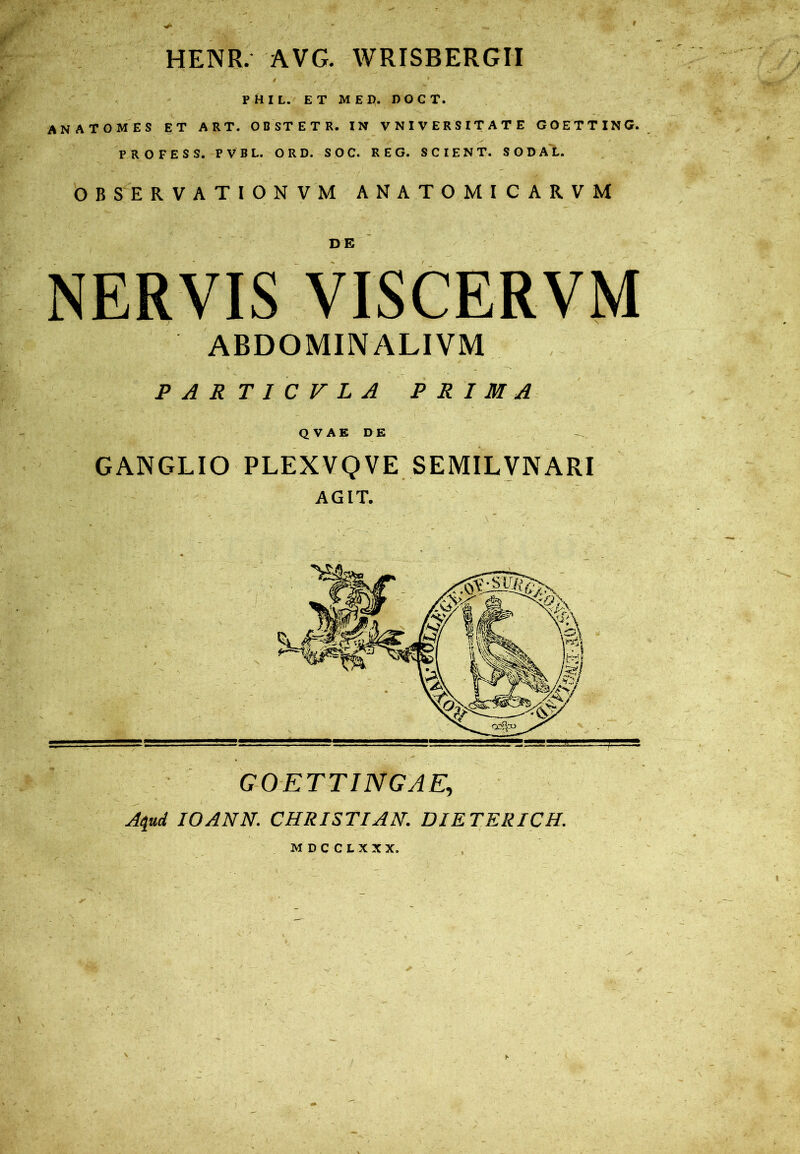 f > ■ HENR. AVG. WRISBERGII • ' 9 ' A 9 • ' ^ PHIL. ET ME Ii. DOCT. ANATGMES ET ART. OBSTETR. IN VNIVERSITATE GOETTING. PROFESS. PVBL. ORD. SOC. REG. SCIENT. SODAL. OBSERVATIONVM ANATOMICARVM NERVIS VISCERVM ABDOMINALIVM PARTICVLA PRIMA Q V A E DE GANGLIO PLEXVQVE SEMILVNARI AGIT. GO ETTINGAE, Aqud IOANN. CHRISTI AN. DIETERICH. MDCCLXXX.