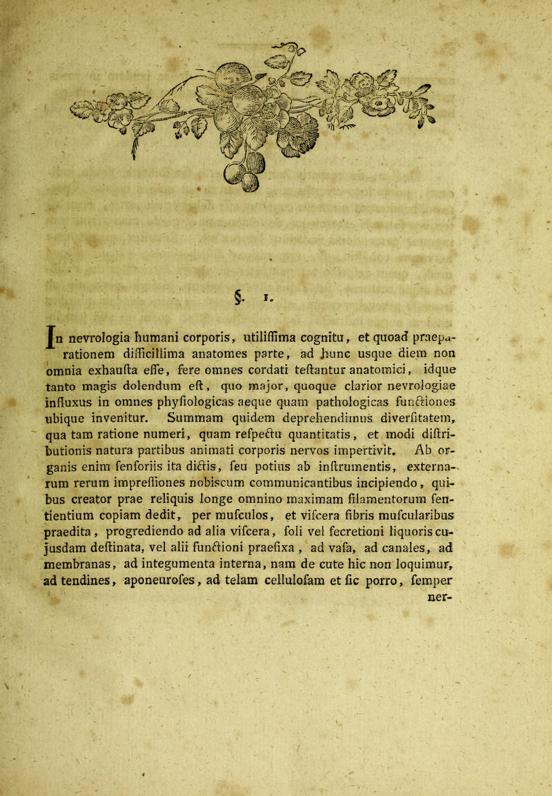 §. I. Jn nevrologia humani corporis, ntiUffima cognitu, et quoad praepa- rationem difficillima anatomes parte, ad Jiunc usque diem non omnia exhaufta effe, fere omnes cordati teftantur anatomici, idque tanto magis dolendum eft, quo major, quoque clarior nevrologiae influxus in omnes phyfiologicas aeque quam pathologicas functiones ubique invenitur. Summam quidem deprehendimus diverfitatem, qua tam ratione numeri, quam refperiu quantitatis, et modi diftri- butionis natura partibus animati corporis nervos impertivit. Ab or- ganis enim fenforiis ita diftis, feu potius ab inftrumentis, externa- rum rerum impreffiones nobiscum communicantibus incipiendo, qui- bus creator prae reliquis longe omnino maximam filamentorum fen- tientium copiam dedit, per mufculos, et vifcera fibris mufcularibus praedita , progrediendo ad alia vifcera , foli vel fecretioni liquoris cu- Jusdam deftinata, vel alii fun&ioni praefixa , ad vafa, ad canales, adi membranas, ad integumenta interna, nam de cute hic non loquimur, ad tendines, aponeurofes, ad telam cellulofam etfic porro, femper ner- \ 4