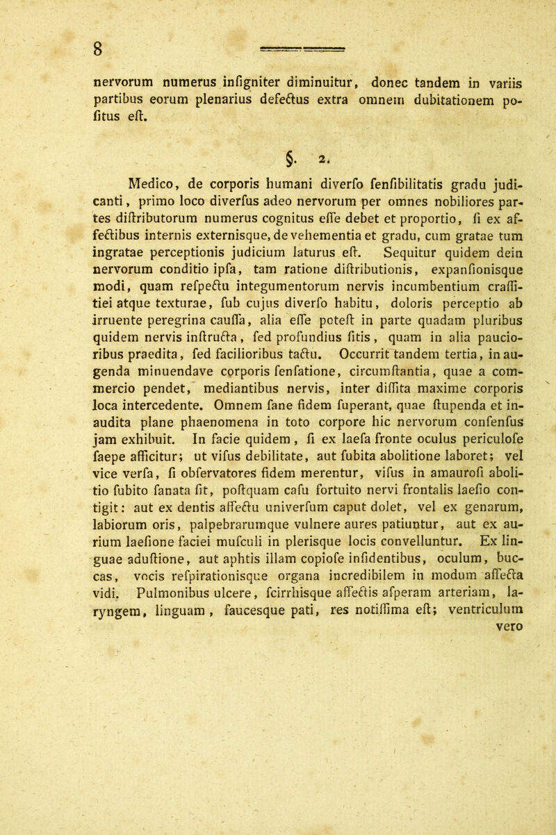 nervorum numerus infigniter diminuitur, donec tandem in variis partibus eorum plenarius defeftus extra omnem dubitationem po- litus efi. §. 2. Medico, de corporis humani diverfo fenfibilitatis gradu judi- canti , primo loco diverfus adeo nervorum per omnes nobiliores par*, tes diflributorum numerus cognitus efie debet et proportio, fi ex af- fectibus internis externisque, de vehementia et gradu, cum gratae tum ingratae perceptionis judicium laturus efi. Sequitur quidem dein nervorum conditio ipfa, tam ratione diftributionis, expanfionisque modi, quam refpeftu integumentorum nervis incumbentium craffi- tiei atque texturae, fub cujus diverfo habitu, doloris perceptio ab irruente peregrina caufia, alia efie potefi: in parte quadam pluribus quidem nervis inftruCta , fed profundius fitis , quam in alia paucio- ribus praedita, fed facilioribus taftu. Occurrit tandem tertia, in au- genda minuendave corporis fenfatione, circumflantia, quae a com- mercio pendet, mediantibus nervis, inter diffita maxime corporis loca intercedente. Omnem fane fidem fuperant, quae ftupenda et in- audita plane phaenomena in toto corpore hic nervorum confenfus jam exhibuit In facie quidem , fi ex laefa fronte oculus periculofe faepe afficitur; ut vifus debilitate, aut fubita abolitione laboret; vel viceverfa, fi obfervatores fidem merentur, vifus in amaurofi aboli- tio fubito fanata fit, poftquam cafu fortuito nervi frontalis laefio con- tigit: aut ex dentis affe&u univerfum caput dolet, vel ex genarum, labiorum oris, palpebrarumque vulnere aures patiuntur, aut ex au- rium laefione faciei mufculi in plerisque locis convelluntur. Ex lin- guae aduftione, aut aphtis illam copiofe infidentibus, oculum, buc- cas, vocis refpirationisque organa incredibilem in modum affefta vidi. Pulmonibus ulcere, fcirrhisque affeftis afperam arteriam, la- ryngem, linguam, faucesque pati, res notilfima efi; ventriculum vero