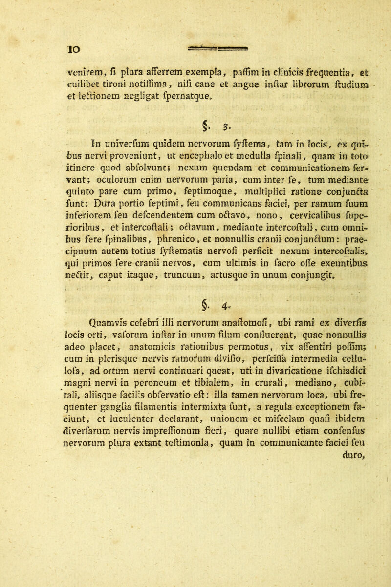 IO venirem, fi plura afferrem exempla, paffim in clinicis frequentia, et cuilibet tironi notiffima, nifi cane et angue inftar librorum ftudium et lefiionem negiigat fpematque* In univerfum quidem nervorum fyiiema, tam In locis, ex qui- bus nervi proveniunt, ut encephalo et medulla fpinali, quam in toto itinere quod abfolvunt; nexum quendam et communicationem fer- vant; oculorum enim nervorum paria, cum inter fe, tum mediante quinto pare cum primo, feptimoque, multiplici ratione conjun&a funt: Dura portio feptimi, feu communicans faciei, per ramum fuum inferiorem feu defcendentem cum oftavo, nono, cervicalibus fupe- rioribus, et intercoftali; oftavitm, mediante intercoftali , cum omni- bus fere fpinalibtis, phrenico, et nonnullis cranii conjunrium: prae- cipuum autem totius fyftematis nervofi perficit nexum intercoftalis, qui primos fere cranii nervos, cum ultimis in facro olle exeuntibus ne&it, caput itaque, truncum, artusque ia unum conjungit §• 4* Quamvis celebri illi nervorum anafiomofi, ubi rami ex locis orti, vaforum inftar in unum filum confluerent, quae nonnullis adeo placet, anatomicis rationibus permotus, vix affentiri poffim; cum in plerisque nervis ramorum divifio, perfciffa intermedia cellu- lofa, adortum nervi continuari queat, uti in divaricatione ifchiadici magni nervi in peroneum et tibialem, in crurali, mediano, cubi- tali, aliisque facilis obfervatio eft r illa tamen nervorum loca, ubi fre- quenter ganglia filamentis intermixta funt, a regula exceptionem fa- ciunt, et luculenter declarant, unionem et mifcelam qtiafi ibidem diverfarum nervis impreffionum fieri, quare nullibi etiam confenfus nervorum plura extant teflimonia, quam in communicante faciei feu duro.