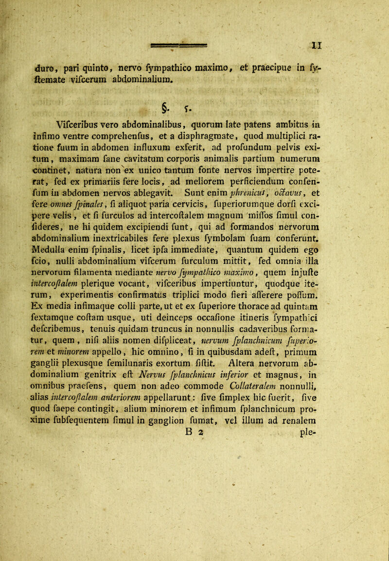 duro, pari quinto, nervo fympathico maximo, et praecipue in fy- ilemate vifcerum abdominalium* §. Vlfceribus vero abdominalibus, quorum late patens ambitus in Infimo ventre comprehenfus, et a diaphragmate, quod multiplici ra- tione fuum in abdomen influxum exferit, ad profundum pelvis exi- tum , maximam fane cavitatum corporis animalis partium numerum continet, natura nonex unico tantum fonte nervos impertire pote- rat, fed ex primariis fere locis, ad meliorem perficiendum confen- fum in abdomen nervos ablegavit Sunt enim phrenicus, octavus, et fere omnes fpinales, fi aliquot paria cervicis, fuperiorumque dorfi exci- pere velis , et fi furculos ad intercoftalem magnum miffos fimul con- fideres, ne hi quidem excipiendi funt, qui ad formandos nervorum abdominalium inextricabiles fere plexus fymbolam fuaffi conferunt. Medulla enim fpinalis, licet ipfa immediate, quantum quidem ego fcio, nulli abdominalium vifcerum furculum mittit, fed omnia illa nervorum filamenta mediante nervo fympathico maximo, quem injufte intercojlakm pierique vocant, vifceribus impertiuntur, quodque ite- rum, experimentis confirmatus triplici modo fieri afferere poflum. Ex media infimaque colli parte, ut et ex fuperiore thorace ad quintam fextamque collam usque, uti deinceps occafione itineris fympathici deferibemus, tenuis quidam truncus in nonnullis cadaveribus forma- tur, quem, nifi aliis nomen difpiiceat, nervum fplanchnicum fuperio- rem et minorem appello, hic omnino, fi in quibusdam adeft, primum ganglii plexusque femilunaris exortum fiftit Altera nervorum ab- dominalium genitrix eft Nervus fplanchnicus inferior et magnus, in omnibus praefens, quem non adeo commode Collateralem nonnulli, alias intercojlalem anteriorem appellarunt: five fimplex hic fuerit, five quod faepe contingit, alium minorem et infimum fplanchnicum pro- xime fubfequentem fimul in ganglion fumat, vel illum ad renalem B 3 ple-