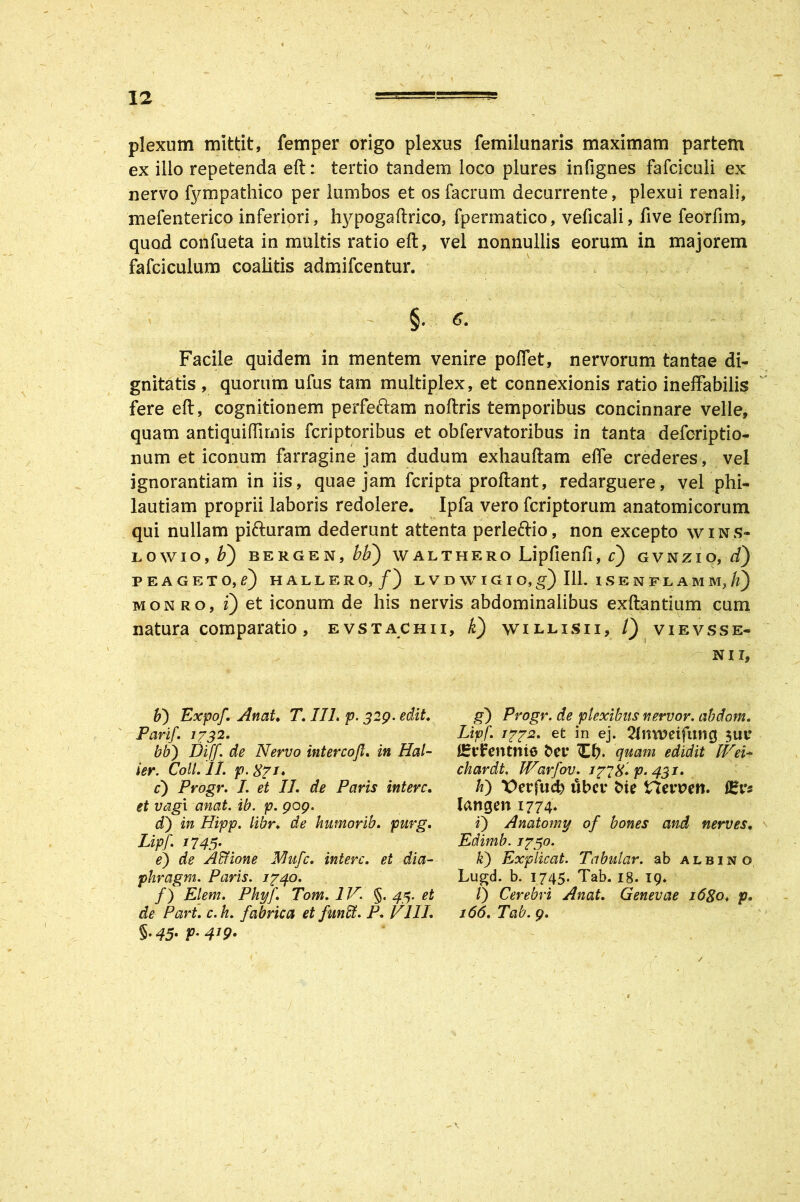 plexum mittit, femper origo plexus femilunaris maximam partem ex illo repetenda eft: tertio tandem loco plures infignes fafciculi ex nervo fympathico per lumbos et os facrum decurrente, plexui renali, mefenterico inferiori, hypogaftrico, fpermatico, veficali, five feorfim, quod confueta in multis ratio eft, vel nonnullis eorum in majorem fafciculum coalitis admifcentur. - , x_ §. 6. Facile quidem in mentem venire poflet, nervorum tantae di- gnitatis , quorum ufus tam multiplex, et connexionis ratio ineffabilis fere eft, cognitionem perfettam noftris temporibus concinnare velle, quam antiquiftimis fcriptoribus et obfervatoribus in tanta defcriptio- num et iconum farragine jam cludum exhauftam elfe crederes, vel ignorantiam in iis, quae jam fcripta proftant, redarguere, vel phi- lautiam proprii laboris redolere. Ipfa vero fcriptorum anatomicorum qui nullam pifruram dederunt attenta perleftio, non excepto wins- LOWIO, J) BERGEN, M) W A L T H E R O Lipfienfl, c) G V N ZI O, d) PEAGETO.f) HALLERO,/) L V D \V I G I O, g) 111. I S E N F L A M M, il) monro, i) et iconum de his nervis abdominalibus exftantium cum natura comparatio, evstachii, k) willisii, /) vievsse- N 11, b) Expof. Anat. T. IIL p. 329. edit. Fari/. 1732. bb) Dijf. de Nervo intercofl. in Hal- ier. Coli. II, p. X71. c) Progr. I. et II. de Paris intere. et vagi anat. ib. p. 909. d') in Hipp. libr♦ de humorib. purg. Lipf 1745- e) de Aclione Mufc. intere, et dia- phragm. Paris. 1740. f) Ei em. Pkyf. Tom. IV. §. 43. et de Part. c. h. fabrica et funffi. P. VIII. 5.45. p. 419. g') Progr. de plexibus nervor. abdom. Lipf. 1772. et in ej. 2lrm?eifung firrFentnio fcet* Cb* quam edidit lVei~ chardt, JVarfov. 177%. p. 431. h) X>erfucb ubei* fcie Herpeti. fEr* langen 1774. i) Anatomy of bones and nerves. Edimb. 1750. h) Explicat. Tabular. ab albino Lugd. b. 1745. Tab. 18. 19* /) Cerebri Anat. Genevae i6go♦ p. 166. Tab. 9. - V