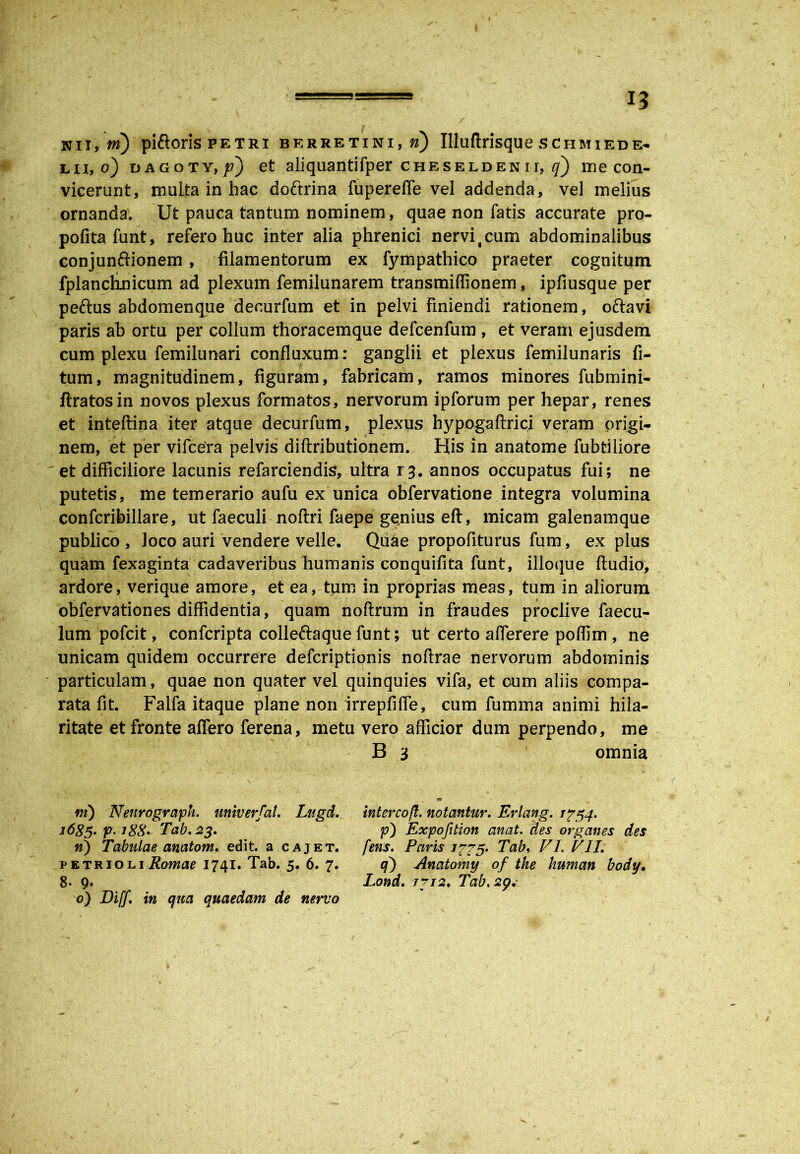 nii, tn) piftoris petri berretini,m) Illuftrisque schmiede- lii, o) dagoty,/?) et aliquantifper c h e s e l d e n i i, q) me con- vicerunt, muita in hac do&rina fupereffe vel addenda, vel melius ornanda. Ut pauca tantum nominem, quae non fatis accurate pro- pofitafunt, refero huc inter alia phrenici nervi (cum abdominalibus conjunftionem, filamentorum ex fympathico praeter cognitum fplanchnicum ad plexum femilunarem transmiffionem, ipfiusque per peftus abdomenque decurfum et in pelvi Finiendi rationem, o&avi paris ab ortu per collum thoracemque defcenfum , et veram ejusdem cum plexu femilunari confluxum: ganglii et plexus femilunaris fi- tum, magnitudinem, figuram, fabricam, ramos minores fubmini- ftratosin novos plexus formatos, nervorum ipforum per hepar, renes et inteftina iter atque decurfum, plexus hypogaftrici veram origi- nem, et per vifcera pelvis diftributionem. His in anatome fubtiliore et difficiliore lacunis refarciendis, ultra 13. annos occupatus fui; ne putetis, me temerario aufu ex unica obfervatione integra volumina confcribillare, ut faeculi noftri faepe genius eft, micam galenamque publico , loco auri vendere velle. Qii&e propofiturus fum, ex plus quam fexaginta cadaveribus humanis conquifita funt, ilioque ftudio, ardore, verique amore, et ea, tum in proprias meas, tum in aliorum obfervationes diffidentia, quam noftrum in fraudes proclive faecu- lum pofcit, confcripta colle&a que funt; ut certo a flerer e poflim , ne unicam quidem occurrere defcriptionis noflrae nervorum abdominis particulam, quae non quater vel quinquies vifa, et oum aliis compa- rata fit. Falfa itaque plane non irrepfifle, cum fumma animi hila- ritate et fronte affero ferena, metu vero afficior dum perpendo, me B 3 omnia ni) Nenrograph. univerfal. Lugd. intercoft. notantur. Erlang. 1754. 1685. p-188• Tab. 23. p) Expofition anat. des organes des n) Tabulae anatom. edit, a cajet, fens. Pavis jp?5. Tab, VL VII. petrioliRomae 1741. Tab. 5. 6. 7. q) Anatomy of the human body, 8- 9. Lond. /Tab.2p,- 0) Diff. in qua quaedam de nervo