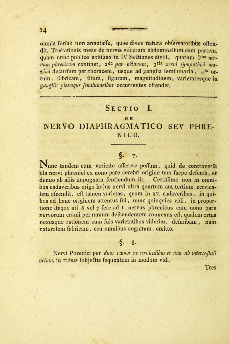 omnia forfati non annotaffe, quae dives natura obfervatoribus often- dit. Traftationis meae de nervis vifcerum abdominalium eam partem, quam nunc publice exhibeo in IV Seftiones divifi, quarum Ima ner- vum phrenicum continet, par offiavum, 3tia nervi fympathici ma- ximi decurfum per thoracem, usque ad ganglia femilunaria, 4ta or- tum, fabricam, fitum, figuram, magnitudinem, varietatesque in gangliis plexuque femilunaribus occurrentes oftendet. Sectio I. D E NERVO DIAPHRAGMATICO SEV PHRE- NICO. §. 7- Nunc tandem cum veritate aflerere poflum, quid de controverfa illa nervi phrenici ex nono pare cerebri origine tam faepe defenfa, et denuo ab aliis impugnata fentiendum fit. Certiftime non in omni- bus cadaveribus origo hujus nervi ultra quartum aut tertium cervica- lem afcendit, eft tamen varietas, quam in 37. cadaveribus, in qui- bus ad hanc originem attentus fui, nunc quinquies vidi, in propor- tione itaque uti 6 vel 7 fere ad 1. nervus phrenicus cum nono pare nervorum cranii per ramum defcendentem connexus eft, qualem ortus nexusque rationem cum fuis varietatibus viderim, defcribam , nam naturalem fabricam, ceu omnibus cognitam, omitto. §. 8. Nervi Phrenici per duos ramos ex cervicalibus ei uno ab intercojlali ortum, in tribus fubjeftis fequentem in modum vidi. Tres