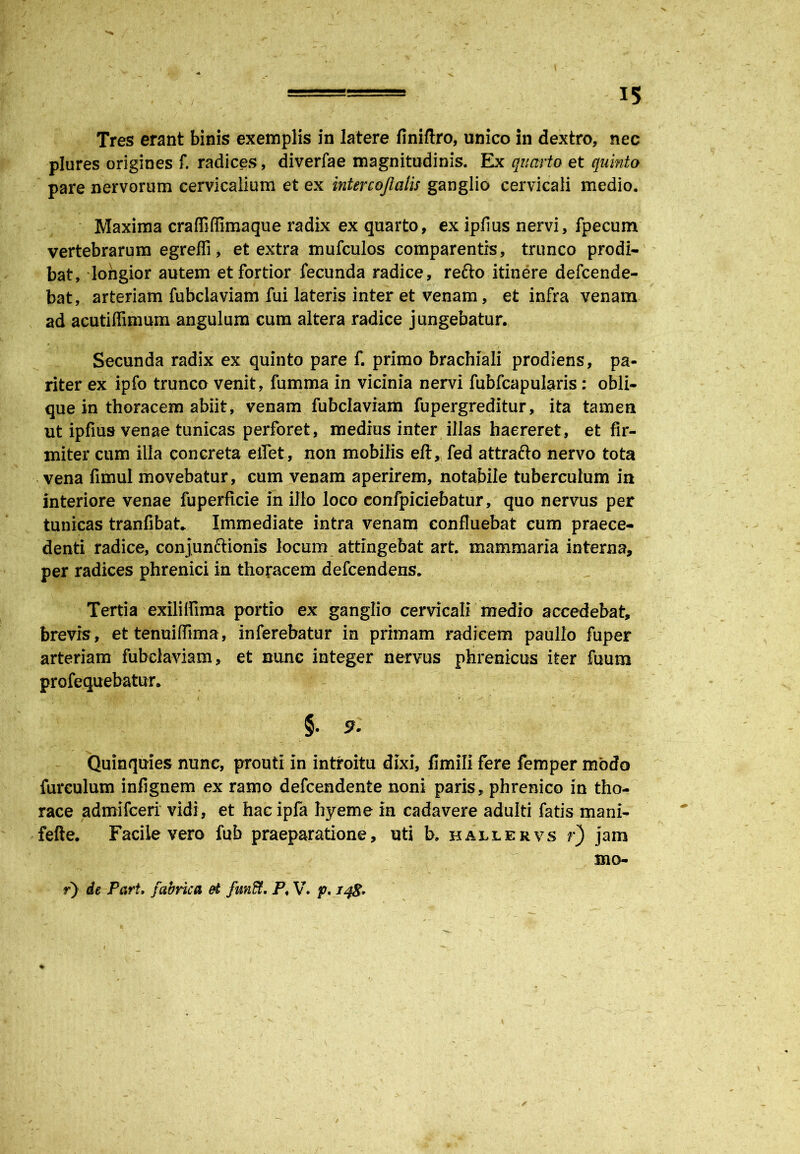 / Tres erant binis exemplis in latere finiftro, unico in dextro, nec plures origines f. radices, diverfae magnitudinis. Ex quarto et quinto pare nervorum cervicalium et ex intercojlalis ganglio cervicali medio. Maxima craffiffimaque radix ex quarto, ex ipfius nervi, fpecum vertebrarum egreffi, et extra mufculos comparentis, trunco prodi- bat, longior autem et fortior fecunda radice, refto itinere defcende- bat, arteriam fubclaviam fui lateris inter et venam, et infra venam ad acutilfimum angulum cum altera radice jungebatur. Secunda radix ex quinto pare f. primo brachiali prodiens, pa- riter ex ipfo trunco venit, fumma in vicinia nervi fubfcapularis: obli- que in thoracem abiit, venam fubclaviam fupergreditur, ita tamen ut ipfius venae tunicas perforet, medius inter illas haereret, et fir- miter cum illa concreta etfet, non mobilis eft, fed attrafto nervo tota vena fimul movebatur, cum venam aperirem, notabile tuberculum in interiore venae fuperficie in illo loco confpiciebatur, quo nervus per tunicas tranfibat* Immediate intra venam confluebat cum praece- denti radice, conjunftionis locum attingebat art. mammaria interna, per radices phrenici in thoracem defcendens. Tertia exilifiima portio ex ganglio cervicali medio accedebat, brevis, ettenuiffima, inferebatur in primam radicem paullo fuper arteriam fubclaviam, et nunc integer nervus phrenicus iter fuum profequebatur. ■ ■ * - ,' ■ v. \ > ‘ • f $. 9. Quinquies nunc, prouti in introitu dixi, fimili fere femper modo furculum infignem ex ramo defcendente noni paris, phrenico in tho- race admifceri vidi, et hac ipfa hyeme in cadavere adulti fatis mani- fefte. Facile vero fub praeparatione, uti b. hallervs r) jam mo- r) de Part, fabrica ei funffi. P, V. p. 148*