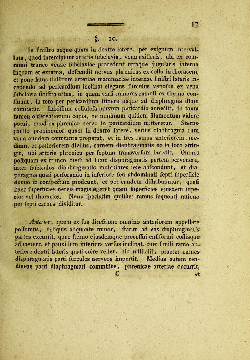 §• io. . In finiftro aeque quam in dextro latere, per exiguum interval- lum, quod intercipiunt arteria fubclavia, vena axillaris, ubi ex com- muni trunco venae fubdaviae procedunt utraque jugularis interna inquam et externa, defcendit nervus phrenicus ex collo in thoracem, et pone latus finiftrum arteriae mammariae internae finiftri lateris in. cedendo ad pericardium inclinat elegans furculus venofus ex vena fubclavia finiftra ortus, in quem varii minores ramuli ex thymo con- fluunt, in toto per pericardium itinere usque ad diaphragma illum comitatur. Laxiffima cellulofa nervum pericardio anneftit, in tanta tamen obfervationum copia , ne minimum quidem filamentum videre potui, quod ex phrenico nervo in pericardium mitteretur. Sterno paullo propinquior quam in dextro latere, verfus diaphragma cum vena eundem comitante properat, et in tres ramos anteriorem, me- dium, et pofteriorem divifus, carnem diaphragmatis eo in loco attin- git, ubi arteria phrenica per feptum transverfum incedit. Omnes poflquam ex trunco divifi ad fuam diaphragmatis partem pervenere, inter fafciculos diaphragmatis mufcuiares fefe abfcondunt, et dia- phragma quafi perforando in inferiore feu abdominali fepti fu perfide denuo in confpeftum prodeunt, et per eandem diftribuuntur, quafi haec fuperficies nervis magis egeret quam fuperficies ejusdem fupe- rior vel thoracica. Nunc fpeciatim quilibet ramus fequenti ratione per fepti carnes dividitur. Anterior, quem ex fua direftione omnino anteriorem appellare polfumus, reliquis aliquanto minor, ftatim ad eas diaphragmatis partes excurrit, quae fterno ejusdemque proceflui enfiformi coftisque adhaerent, et pauxillum interiora verfus inclinat, cum fimili ramo an- teriore dextri lateris quafi coire vellet, hic nulli alii, praeter carnes diaphragmatis parti furculos nerveos impertit. Medius autem ten- dineae parti diaphragmati commiflus, phrenicae arteriae occurrit, C et