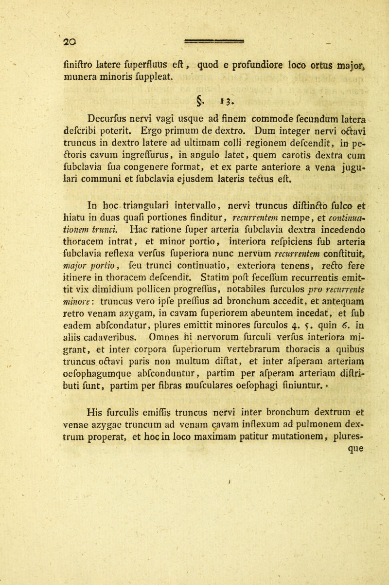 finiftro latere fuperfluus eft , quod e profundiore loco ortus major, munera minoris fuppleat. §.13. Decurfus nervi vagi usque ad finem commode fecundum latera defcribi poterit. Ergo primum de dextro. Dum integer nervi ofravi truncus in dextro latere ad ultimam colli regionem defcendit, in pe- ctoris cavum ingreflurus, in angulo latet, quem carotis dextra cum fubclavia £ua congenere format, et ex parte anteriore a vena jugu- lari communi et fubclavia ejusdem lateris teftus eft. In hoc triangulari intervallo, nervi truncus diftinfto fulco et hiatu in duas quafi portiones finditur, recurrentem nempe, et continua- tionem trunci. Hac ratione fuper arteria fubclavia dextra incedendo thoracem intrat, et minor portio, interiora refpiciens fub arteria fubclavia reflexa verfus fuperiora nunc nervum recurrentem conftituit, major portio, feu trunci continuatio, exteriora tenens, refto fere itinere in thoracem defcendit. Statim poft feceffum recurrentis emit- tit vix dimidium pollicen progrefTus, notabiles furculos pro recurrente minore: truncus vero ipfe preffius ad bronchum accedit, et antequam retro venam azygam, in cavam fuperiorem abeuntem incedat, et fub eadem abfcondatur, plures emittit minores furculos 4. quin 6. in aliis cadaveribus. Omnes hi nervorum furculi verfus interiora mi- grant, et inter corpora fuperiorum vertebrarum thoracis a quibus truncus ofravi paris non multum diftat, et inter afperam arteriam oefophagumque abfconduntur, partim per afperam arteriam diftri- buti funt, partim per fibras mufculares oefophagi finiuntur. ♦ His furculis emiffis truncus nervi inter bronchum dextrum et venae azygae truncum ad venam cavam inflexum ad pulmonem dex- trum properat, et hoc in loco maximam patitur mutationem, plures- que