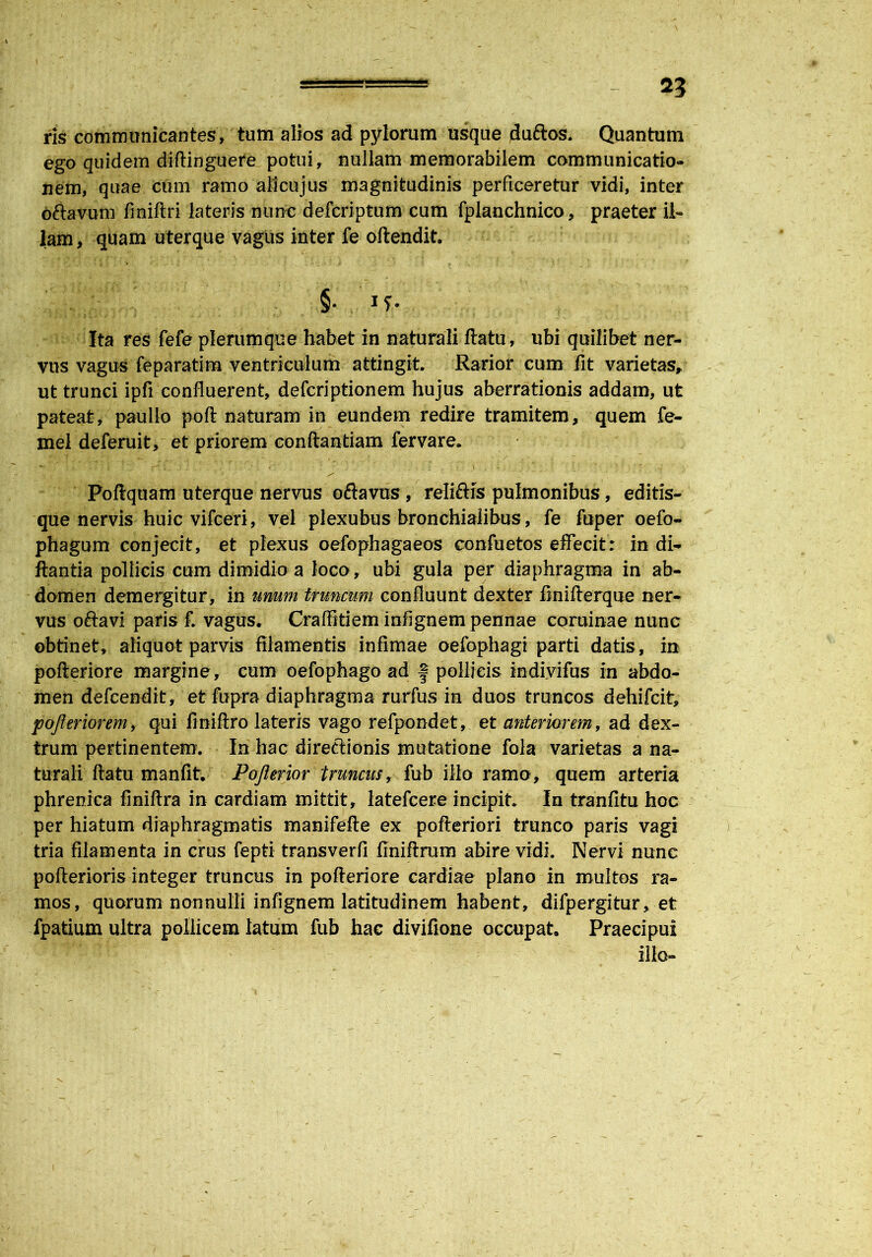 2? ris communicantes, tum alios ad pylorum usque duftos. Quantum ego quidem diftinguere potui, nullam memorabilem communicatio- nem, quae cum ramo allcujus magnitudinis perficeretur vidi, inter oftavum finiflri lateris nunc defcriptum cum fplanchnico, praeter il- lam > quam uterque vagus inter fe oilendit. §• i?- Ita res fefe plerumque habet in naturali flatu, ubi quilibet ner- vus vagus feparatim ventriculum attingit. Rarior cum fit varietas, ut trunci ipfi confluerent, defcriptionem hujus aberrationis addam, ut pateat, paullo pofl naturam in eundem redire tramitem, quem fe- mel deferuit, et priorem conflandam fervare. Poflquam uterque nervus oflavus, reli&is pulmonibus, editis- que nervis huic vifceri, vel plexubus bronchialibus, fe fuper oefo- phagum conjecit, et plexus oefophagaeos confuetos effecit: in di- flantia pollicis cum dimidio a loco, ubi gula per diaphragma in ab- domen demergitur, in unum truncum confluunt dexter finiflerque ner- vus oftavi paris £ vagus. Craffitiem infignem pennae coruinae nunc obtinet, aliquot parvis filamentis infimae oefophagi parti datis, in pofleriore margine, cum oefophago ad f pollicis indivifus in abdo- men defcendit, et fupra diaphragma rurfus in duos truncos dehifcit, pojleriorem, qui finiflro lateris vago refpondet, et anteriorem, ad dex- trum pertinentem. In hac direftionis mutatione fola varietas a na- turali flatu manfit. Pofterior truncus, fub illo ramo, quem arteria phrenica finiflra in cardiam mittit, latefcere incipit. In tranfitu hoc per hiatum diaphragmatis manifefte ex pofleriori trunco paris vagi tria filamenta in crus fepti transverfi finiflrum abire vidi. Nervi nunc pofterioris integer truncus in pofleriore cardiae plano in multos ra- mos, quorum nonnulli infignem latitudinem habent, difpergitur, et fpatium ultra pollicem latum fub hac divifione occupat Praecipui illo-