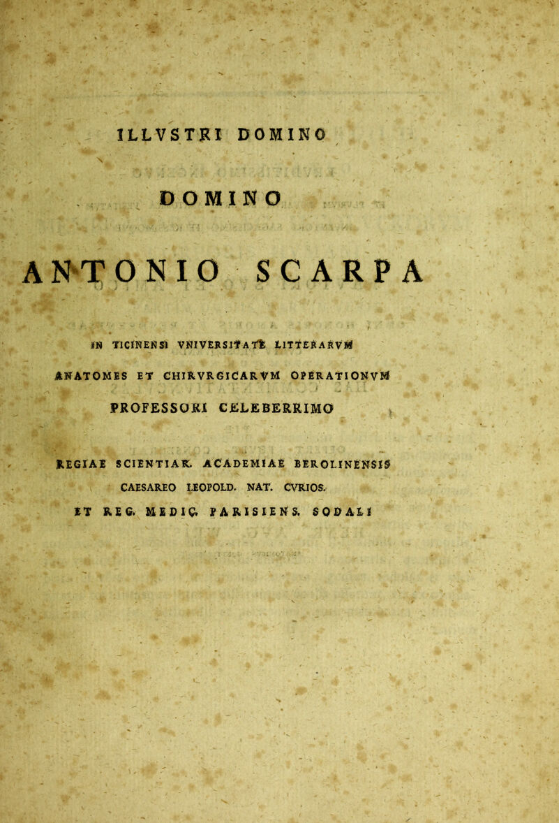 1LLVSTRI DOMINO DO MINO ANTONIO SCARPA IN TICINENSI VNIVERSJT A TE LITTERARvM ANATOMES ET CHlRVRGlCARVM OPERATI ONVM PROFESSORI CELEBERRIMO REGIAE SCIENTIAR. ACADEMIAE BEROLINENSIS CAESAREO I.EOPOLD. NAT. CVRIOS. ET KE& MEDIG. V A R I S I E N S. SODALI