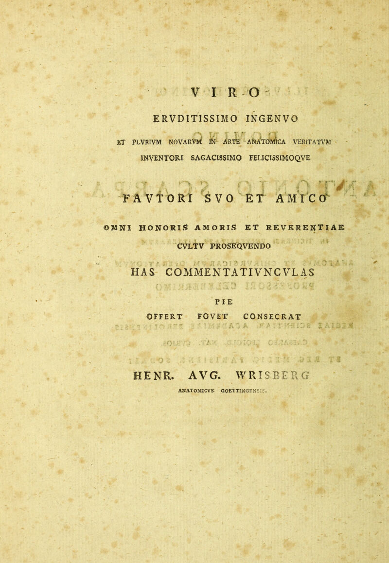 V IRO ERVDITISSIMO INGENVO ET PLVRIVM NOVARVM IN ARTE ANATOMICA VER1TATVM INVENTORI SAGACISSIMO FELICISSIMOQVE (X ] ' rrj FAVTORl SVO ET AMICO OMNI HONORIS AMORIS ET REVERENTIAE CVLTV PROSEQVENDO HAS COMME NTATIVNCVL AS PIE OFFERT FOVET CONSECRAT HENR. AVG. WRISBE R G AN AT O MI CVS GOETTINGENSlS,