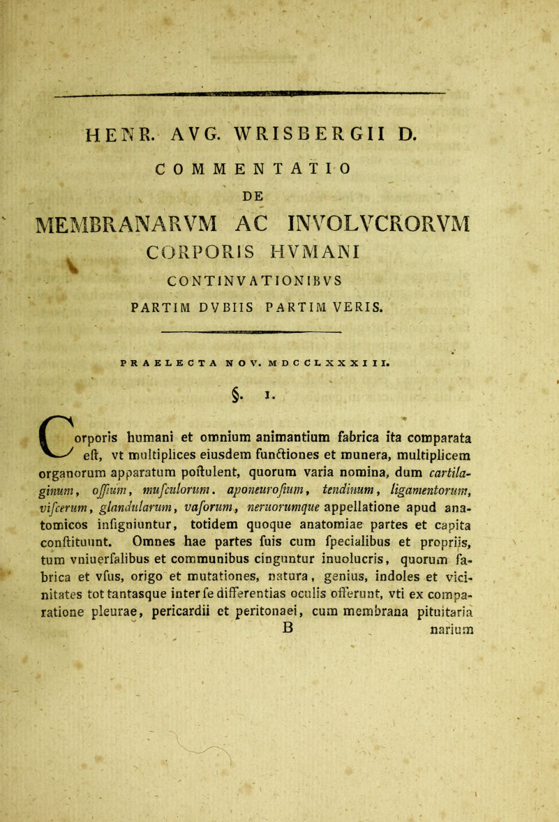 HENR. AVG. WRISBERGII D. COMMENTATIO „ DE MEMBRANARVM AC INVOLVCRORVM CORPORIS HVMANI v ■: . v■ s C O N TINVATIONIBVS PARTIM DVBIIS PARTIM VERIS. PRAELECTA N O V. M D C C L X X X I I I. X V , / „■ x v §. I. r - i '' ^ orporis humani et omnium animantium fabrica ita comparata eft, vt multiplices eiusdem fun&iones et munera, multiplicem organorum apparatum poftulent, quorum varia nomina, dum cartila- ginum, ojjium, mufculorum. aponeurofium, tendinum, ligamentorum, vifcerum, glandularum, vaforum» neruorumque appellatione apud ana- tomicos infigniuntur, totidem quoque anatomiae partes et capita conflituunt. Omnes hae partes fuis cum fpeeialibus et propriis, tum vniuerfalibus et communibus cinguntur inuolucris, quorum fa- brica et vfus, origo et mutationes, natura, genius, indoles et vici- nitates tottantasque inter fe differentias oculis offerunt, vti ex compa- ratione pleurae, pericardii et peritonaei, cum membrana pituitaria B _ narium • • -. _ '' 7'