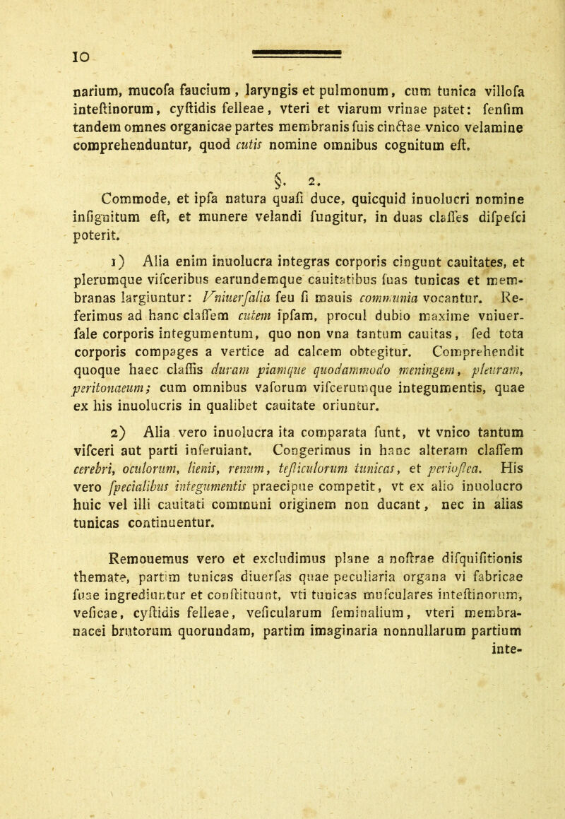 IO narium, mucofa faucium , laryngis et pulmonum, cum tunica villofa inteftinorum, cyftidis feiieae, vteri et viarum vrinae patet: fenfim tandem omnes organicae partes membranis fuiscinftae vnico velamine comprehenduntur, quod cutis nomine omnibus cognitum eft. §• 2. Commode, et ipfa natura quafi duce, quicquid inuolucri nomine infigoitum eft, et munere velandi fungitur, in duas claffes difpefci poterit. 1) Alia enim inuolucra integras corporis cingunt cauitates, et plerumque vifceribus earundemque cauitatibus luas tunicas et mem- branas largiuntur: Vniuer[cdyx feu fi mauis communia vocantur. Re- ferimus ad hanc claffem cutem ipfam, procul dubio maxime vniuer- fale corporis integumentum, quo non vna tantum cauitas, fed tota corporis compages a vertice ad calcem obtegitur. Comprehendit quoque haec claftis duram piam que quodammodo meningern, pleuram, peritonaeum; cum omnibus vaforum vifcerumque integumentis, quae ex his inuolucris in qualibet cauitate oriuntur. 2) Alia vero inuolucra ita comparata funt, vt vnico tantum vifceri aut parti inferuiant. Congerimus in haoc alteram claffem cerebri, oculorum, lienis, renum, tejiiculorum tunicas, et periojlea. His vero [pedalibus integumentis praecipue competit, vt ex alio inuolucro huic vel illi cauitati communi originem non ducant, nec in alias tunicas continuentur. Remonemus vero et excludimus plane a noftrae difquifitionis themate, partim tunicas diuerfas quae peculiaria organa vi fabricae fuse ingrediuntur et conflituunt, vti tunicas rmrfculares inteftinorum, veficae, cyftidis feiieae, veficularum feminalium, vteri membra- nacei brutorum quorundam, partim imaginaria nonnullarum partium inte-