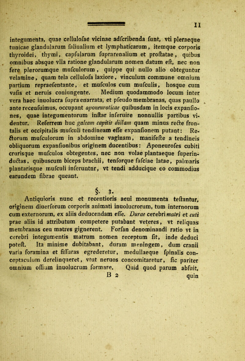 ‘1 - II 9 N. integumenta, quae cellulofae vicinae adfcribenda funt, vti pleraeque tunicae glandularum faliualium et lymphaticarum, itemque corporis thyroidei, thymi, capfularum fuprarenalium et proflatae, quibus omnibus absque vlla ratione glandularum nomen datum eft, nec non fere plerorumque mufculorum , quippe qui nullo alio obteguntur velamine, quam tela cellulofa laxiore, vinculum commune omnium partium repraefentante, et mufculos cum mufculis, hosque cum vafis et neruis coniungente. Medium quodammodo locum inter vera haec inuolucra fupra enarrata, et pfeudo membranas, quas paullo ante recenfuimus, occupant aponeuroticae quibusdam in locis expanfio- nes, quae integumentorum inftar inferuire nonnullis partibus vi- dentur. Referrem huc galeam capitis diffiam quam minus re&e fron- talis et occipitalis mufculi tendineam effe expanfionem putant: Re- ftorum mufculorum in abdomine vaginam, manifefte a tendineis obliquorum expanfionibus originem ducentibus: Aponeurofes cubiti crurisque mufculos obtegentes, nec non volae plantaeque fuperin- duftas, quibuscum biceps brachii, tenforque fafciae latae, palmaris plantarisque mufculi inferuntor, vt tendi adducique eo commodius earundem fibrae queant. §• 3. Antiquioris nunc et recentioris aeui monumenta teftantur, originem diuerforum corporis animati inuolucrorum, tum internorum cum externorum, ex aliis deducendam effe. Durae cerebri matri et cuti prae aliis id attributum competere putabant veteres, vt reliquas membranas ceu matres gignerent Forfan denominandi ratio vt in cerebri integumentis matrum nomen receptum fit, inde deduci poteft. Ita minime dubitabant, duram meningem, dum cranii varia foramina et fiffaras egrederetur, medullaeque fpinalis con- ceptaculum derelinqueret, vtut neruos concomitaretur, fic pariter omnium offium inuolucrum formare. Quid quod parum abfuit, B 2 quin