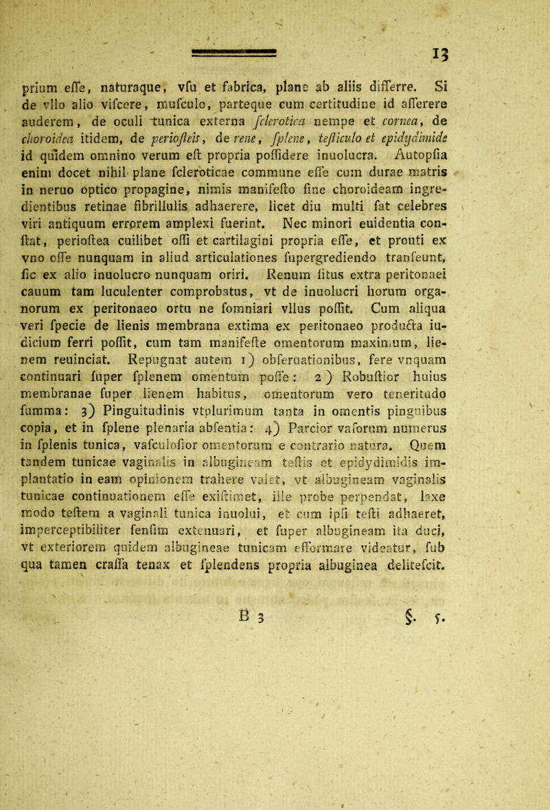 prium effe, nsturaque, vfa efc fabrica, plane ab aliis differre. Si de vllo alio vifcere, niufeulo, parteque cum certitudine id afferere auderem, de oculi tunica externa fcleroticq nempe et cornea, de choroidea itidem, de periojleis, de rene, fplens, tejiiculo et epidydimids id quidem omnino verum efi propria poffidere inuolucra. Autopfia enim docet nihil plane fcleroticae commune effe cum durae matris in neruo optico propagine, nimis manifefto fine choroideam ingre- dientibus retinae fibrillulis adhaerere, licet diu multi fat celebres viri antiquum errorem amplexi fuerint. Nec minori euidentia con- ftat, perioftea cuilibet offi et cartilagini propria effe, et prcuti ex vno offe nunquam in aliud articulationes fupergrediendo tranfeunt, fic ex alio inuolucro nunquam oriri. Renum litus extra peritonaei canum tam luculenter comprobatus, vfc de inuolucri horum orga- norum ex peritonaeo ortu ne foraniari vllus poffit. Cum aliqua veri fpecie de lienis membrana extima ex peritonaeo producta iu- dicium ferri poffit, cum tam manifefte omentorum maximum, lie- nem reuinciat. Repugnat autem i) obferdationibus, fere vnquam continuari fuper fplenem omentum poffe: 2) Robuftior huius membranae fuper lienem habitus, omentorum vero teneritudo fumma: 3) Pinguitudinis vtplurimum tanta in omentis pinguibus copia, et in fplene plenaria ablentia: 4) Parcior vaforum numerus in fplenis tunica, vafculofior omentorum e contrario natura. Quem tandem tunicae vaginalis in albugineam te dis et epidydimldis im- plantatio in eam opinionem trahere valet, vfc albugineam vaginalis tunicae continuationem effe exiftimet, ille probe perpendat, laxe modo teftem a vaginali tunica indolui, et cum ipfi tefti adhaeret, imperceptibiiifcer fenfim extenuari, et fuper albugineam ita duci, vfc exteriorem quidem albugineae tunicam efformare videatur, fub qua tamen craffa tenax et fplendens propria albuginea delitefcit. . .. - B 5 §. f. \ .