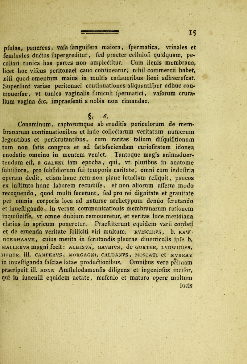 pfulas, pancreas, vafa fanguifera iriaiora, fpermatica, vrinales et feminales du&us fupergreditur, fed praeter celhilofi quidquam, pe- culiari tunica has partes non ampleftitur. Cum lienis membrana, licet hoc vifcus peritonaei cauo contineatur, nihil commercii habet, nifi quod omentum maius in multis cadaueribus lieni adfaaerefcat. Superfunt variae peritonaei continuationes aliquantifper adhuc con- trouerfae, vt tunica vaginalis funiculi fpermatici, vaforum crura- lium vagina &c. impraefenti a nobis non rimandae. Conaminum, captorumque ab eruditis periculorum de mem- branarum continuationibus et inde collectarum veritatum numerum legentibus et perfcrutantibus, cum raritas talium difquifitionum tum non fatis congrua et ad fatisfaciendam curiofitatem idonea enodatio omnino in mentem veniet. Tantoque magis animaduer- tendum eft, a galeni iam epocha, qui, vt pluribus in an a tome fubtiliore, pro fubfidiorum fui temporis caritate, omni cum induftria operam dedit, etiam hanc rem non plane intaftam reliquit, paucos ex inftituto hunc laborem recudiffe, et non aliorum afferta modo recoquendo, quod multi fecerunt, fed pro rei dignitate et grauitate per omnia corporis loca ad naturae archetypum denuo fcrutando et inueftigando, in veram communicationis membranarum rationem inquifiuihe, vt omne dubium remoneretur, et veritas luce meridiana clarius in apricum poneretur. Praefliterunt equidem varii cordati et de eruenda veritate folliciti viri multum, r.vischivs, b. kaw- boerhaave, cuius merita in fcrutandis pleurae diuerticulis ipfe b. hallervs magni fecit: albinvs; gavbivs, de gorter, lvdwigivs, HVBER, ill. CAMPERVS, MORGAGNI, CALDANVS , MOS CATI et MVRRAY in inueftiganda fafciae latae produftionibus. Omnibus vero palmam praeripuit ill. bonn Amftelodamenfis diligens et ingeniofus incifor, qui in iuuenili equidem aetate, mafculo et maturo opere multum lucis