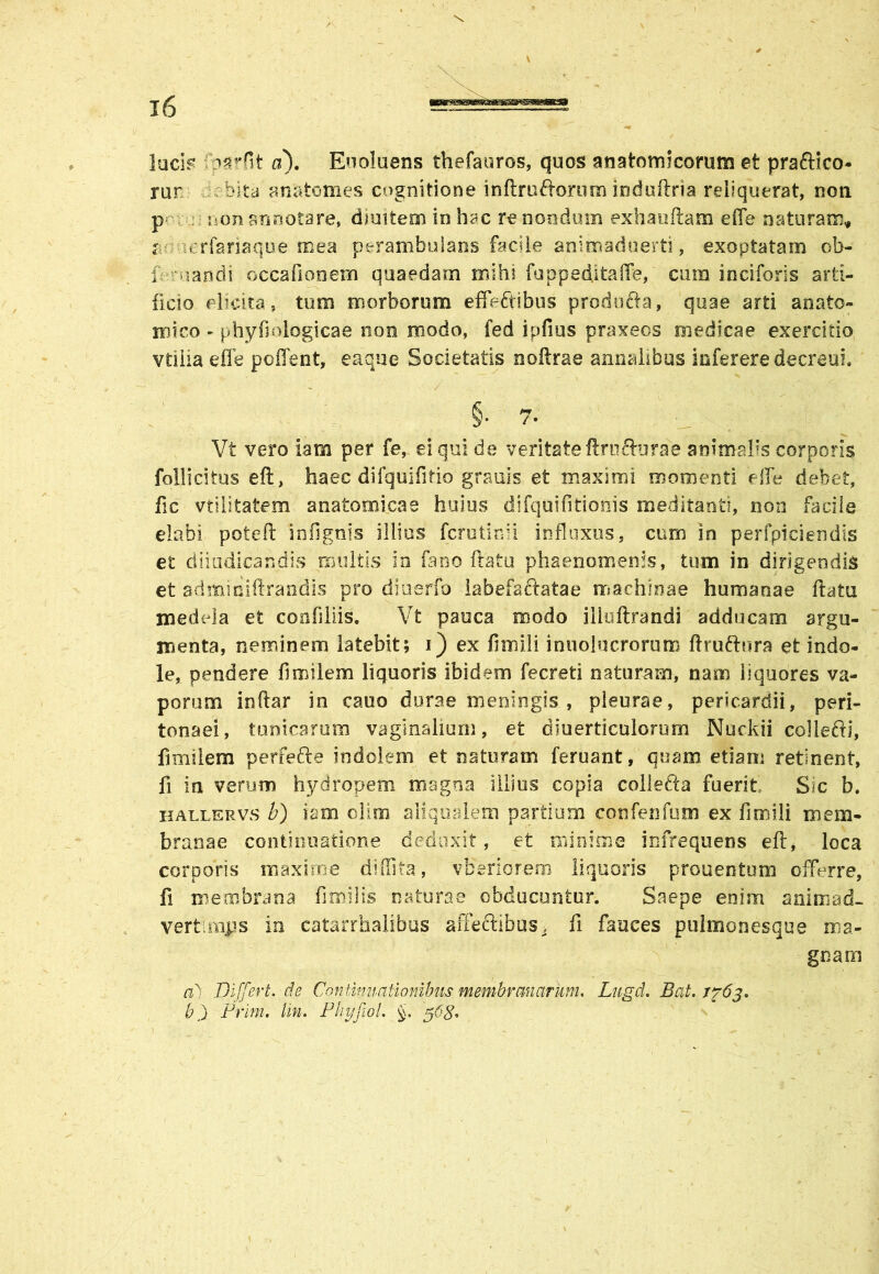 lucis ■ c^rfit a\ Enoluens thefauros, quos anatomicorum et praftico- mr rbita anatotnes cognitione i nftr uriorum indu (tria reliquerat, non p non annotare, diuitem in hac renendum exhauriam effe naturam* r -erfanaque mea perambulans facile animaduerti, exoptatam ob- f mandi occafionem quaedam mihi fuppeditaffe, cum inciforis arti- ficio elicita, tum morborum effectibus prodocta, quae arti anato- mico ► phyfiolqgicae non modo, fed ipfms praxeos medicae exercitio vtilia effe poflent, eaque Societatis noftrae annalibus inferere decreui. §. 7- ^ V Vt vero iam per fe, ei qui de veritate ftrufturae animalis corporis folli citus e fi, haec difquifirio granis et maximi momenti effe debet, fic vtilitatem anatomicae huius difquifitlonis meditanti, non facile elabi poteft in (ignis illius ferutinii influxus, cum in perfpiciendis et diiudicandis multis in fano (latu phaenomenis, tum in dirigendis et adminiftrandis pro diuerfo labefactatae machinae humanae flatu medela et confiliis, Vt pauca modo illuflrandi adducam argu- menta, neminem latebit; i) ex fimili inuolocrorum rirurinra et indo- le, pendere fimilem liquoris ibidem fecreti naturam, nam liquores va- porum indar in cauo durae meningis , pleurae, pericardii, peri- tonaei, tunicarum vaginalium, et diuerticulorurn Nuckii collerii, fimilem perferi:e indolem et naturam feruant, quam etiam retinent, fi in verum hydropem magna illius copia colleria fuerit Sic b. ballervs b) iam ollm aliqualem partium confenfum ex fimili mem- branae continuatione deduxit, et minime infrequens eft, loca corporis maxime diffita, vberiorem liquoris prouentum offerre, fi membrana fimilis naturae obducuntur. Saepe enim animad- verti mps in catarrhalibus affectibus, fi fauces pulmonesque ma- gnam a) DiJJert.de Continuationibus membranarum. Lugd. B at. /fdj. b) Prim. tin. Phyfiol. §. g6g.