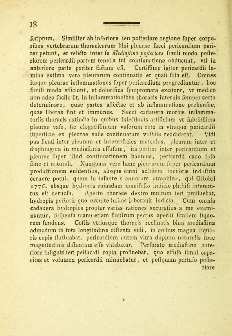 feri p tum. Similiter ab inferiore feu pofteriore regione fuper corpo- ribus vertebrarum thoracicarum bini pleurae facci pericardium pari- ter petunt, et relifto inter fe Mediaftino pofleriore fimili modo pofte- r i orem pericardii partem tenella fui continuatione obducunt, vti in anteriore parte pariter faftum eft. Certiffime igitur pericardii la- mina extima vera pleurarum continuatio et quafi filia eft; Omnes itaque pleurae inflammationes fuper pericardium progrediuntur , hoc fimili modo afficiunt, et dolorifica fymptomata excitant, vt medico non adeo facile fit, in inflammationibus thoracis internis femper certo determinare, quae partes affeftae et ab inflammatione prehenfae, quae liberae fint et immunes. Secui cadauera morbis inflamma- toriis thoracis extinfta in quibus inie&ionis artificium vt fubtiliSima pleurae vafa, fic eiegatiffimum vaforum rete in vtraque pericardii fu per li de ex pleurae vafis continuatum vi fi bile reddiderat Vidi pus fi cuti inter pleuram et intercjdftales _ mufculos, pleuram inter et diaphragma in mediaftinis effufum, ita pariter inter pericardium et pleurae fuper illud continuationem haerens, pericardii cano ipfo fano et naturali. Nunquam vero hanc pleurarum fuper pericardium productionem euidentios, absque cmni adhibita inciforis induftria cernere potui, quam in infante s armorum atrophico, qui Octobri iyy6. absque hydropis cuiusdam mamfefto indicio phrhifi interem- tus eft neruofa. Aperto thorace dextro multum feri profluebat, hydropis peftoris quo occulte infans laborauit indicio. Cum omnia cadaoera hydropica propter varias rationes accuratius a me exami- nantur, fufpenfa manu etiam fioiftmm pedtus aperui fimilem liquo- rem fundens. Coftis vtriusque thoracis reclinatis bina mediaftina admodum in tota longitudine diftenta vidi, in quibus magna liquo- ris copia fluftuabat, pericardiom autem vitra duplum naturalis fu a e magnitudinis di (leo tum e fle videbatur. Perforato mediaftino ante- riore infignis feri pellucidi copia profluebat, quo effbfo fimul capa- citas et volumen pericardii minuebatur, et poftquam pertufo pcite- riore 4