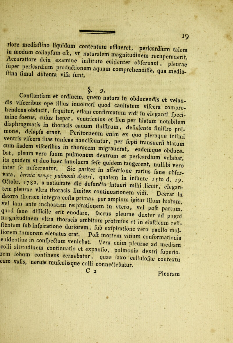 X 19 nore mediaftino liquidam contentum efflueret, pericardium talem in modum collapfum eft, vt naturalem magnitudinem recuperauerit Accuratiore dem examine inftituto euidenter obferuaui/ pleurae uper pericardium produftionem aquam comprehendifle, qua Ledia- ftina limul diftenta vifa funt. y Ia §• 9. Conftantiam et ordinem, quem natura in obducendis et velan- dis vifceribus ope illius inuolucri quod cauitatem vifcera compre- hendens obducit, fequitur, etiam confirmatum vidi in eleganti fpeci- mine foetus cuius hepar, ventriculus et lien per hiatum notabilem diaphragmatis in thoracis cauum finiftrum, deficiente finiftro pul mone, delapfa erant. Peritonaeum enim ex q„0 pleraq e infim ventris vifcera fuas tunicas nancifcuntur, per fepti transuerfi h S ““ iisdem vifceribus i„ m,grauPerat, 0Se , pleura vero fuum pulmonem dextrum et pericardium velabat ta quidem vt duo haec inuolucra fefe quidem tangerent, nullibi vero mter fe mifcerentur. Sic pariter in affeftione rarius fane obfer- vata herma nempe pulmonis dextri, qualem in infante icto d ,o Oftobr. i 782. a natiuitate die defunfto intueri mihi licuit, elegan- tem pleurae vitra thoracis limites continuationem vidi. Deeraf ,n dextro thorace integra cofta prima; per amplum igitur illum hiatum ve lam ante inchoatam refpirationem in vtero, vel poft partum’ quod fane difficile erit enodare, faccus pleurae dexter ad pugni magnitudinem vitra thoracis ambitum protrufus et in elafticum refi ftentem fub infpiratione duriorem, fub exfpiratione vero pau lo mot horem tumorem eleuatus erat. Poft mortem virium conformatbnt coffi60!COnfpeftum venIebat- Vera enim pleurae ad mediam colh ahitudmem continuatio et expanfio, pulmonis dextri fuperio- rem lobum cnntmens cernebatur, quae laxo cellulofae contextu cum vafis, neruis mufculisque colli conneftebatur. ^ 2 Pleuram /