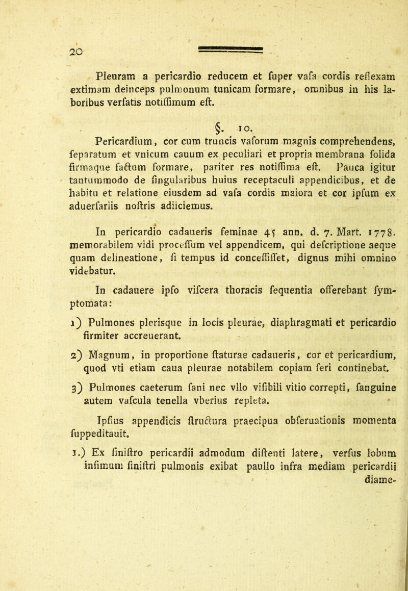 / 20 —■ —-=== Pleuram a pericardio reducem et fuper vafa cordis reflexam extimam deinceps pulmonum tunicam formare» omnibus in his la- toribus verfatis notiffimum eft. §. . 10. Pericardium, cor cum truncis vaforum magnis comprehendens, feparatum et vnicum cauum ex peculiari et propria membrana folida firma que faftum formare, pariter res notiffima eft. Pauca igitur tantummodo de Angularibus huius receptaculi appendicibus, et de habitu et relatione eiusdem ad vafa cordis maiora et cor ipfum ex aduerfariis noftris adiiciemus. In pericardio cadaueris feminae 4f ann. d. 7. Mart. 1778* memorabilem vidi procellunt) vel appendicem, qui defcriptione aeque quam delineatione, fi tempus id concefliffet, dignus mihi omnino videbatur. In cadauere ipfo vifcera thoracis fequentia offerebant fym- ptomata: 1) Pulmones plerisque in locis pleurae, diaphragmati et pericardio firmiter accreuerant. 2) Magnum, in proportione flaturae cadaueris, cor et pericardium, quod vti etiam caua pleurae notabilem copiam feri continebat. 3) Pulmones caeterum fani nec vllo vifibiii vitio correpti, fanguine autem vafcula tenella vberius repleta. Ipfius appendicis ftruftura praecipua obferuationis momenta fuppeditauit 3.) Ex finiftro pericardii admodum diftenti latere, verfus lobum infimum finiftri pulmonis exibat paullo infra mediam pericardii diame-