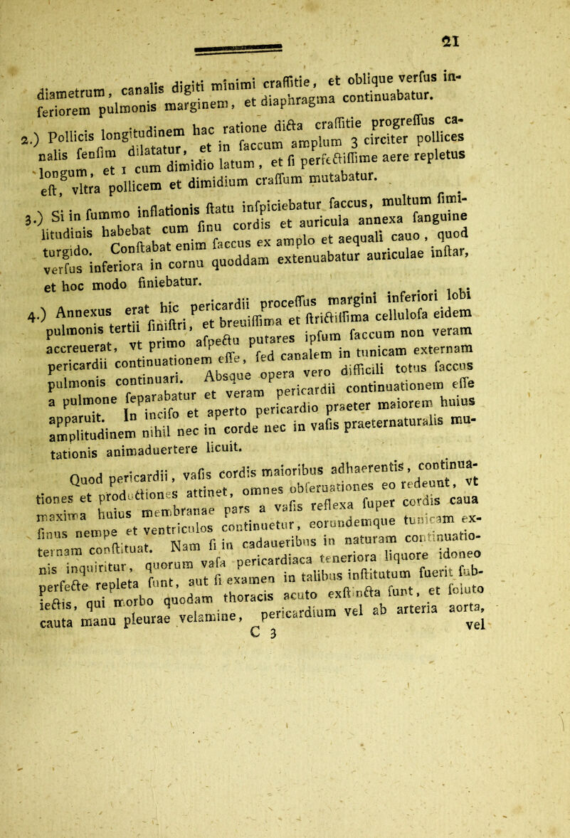 ,, j- -L-. «itiimi rraflitie. et oblique verfus in- diametrum, canalis digiti vam continuabatur, feriorem pulmonis marginem, et diapnrag.na ... . inn^jt-ndinem hac ratione difta craffitie progre us ca 2.) et in faccum amplum 3 circiter pollices l t « , cum dimidio latum, et Ii perfcBiBime aere repletus eT vtea pollicem « dimidium craifum mutabatur. hSbruim“ccCu°St eC, acuar, cauo , quod “rto°inferiota in cornu quoddam extenuabatur auriculae mttar, et hoc modo finiebatur. . hir npricardii proceffus margini inferiori Iodi „.) Annexus erat hm per ^ ce,lulofa e,dem pulmonis tertii nniftrl iptura faccum non veram accreuerat, vt primo \ p canalem in tunicam externam pericardii ‘°»‘!—difficili totus faccus pulmonis con«na * et veram pericardii continuationem effe a pulmone fep J J pericardio praeter maiorem huius Illtodinem — neo Jcorde nec in v.fts prae.erna.nralts mu- tationis animaduertere licuit. Quod pericardii, vafis cordis maioribus adhaerentis, continua- ^ rtimv <? attinet omnes bbferuationeS eo redeunt, t tiones et prodottionj; ~ # vafis reflexa fuper cordis caua ZTnempTJt veneiculos continuetur, eorundem,«e tunicam ex- in, as nen P cadaueribus in naturam continuatio- ternam conft.tuat. Nam fiin iora „ re idoneo mis inauiritur, quorum vafa pericardiaca uneuui* i lettis, qui iroi pericardium vel ab arteria aorta, cauta manu pleurae velamine, \ vej L 3