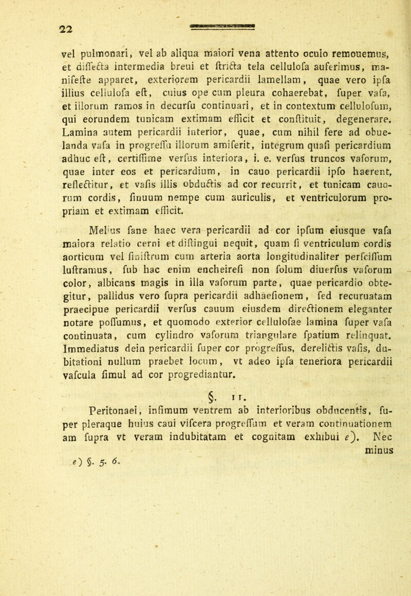 sasEaeffigge vel pulmonari, vel ab aliqua maiori vena attento oculo remonemus, et diflfcfta intermedia breui et ftri&a tela cellulofa auferimus, ma- nifefte apparet, exteriorem pericardii lamellam, quae vero ipfa illius cellulofa eft, cuius ope cum pleura cohaerebat, fuper vafa, et iliorum ramos in decurfu continuari, et in contextum celluiofum, qui eorundem tunicam extimam efficit et conftituit, degenerare. Lamina autem pericardii interior, quae, cum nihil fere ad obue- landa vafa in progrefiu illorum amiferit, integrum quafi pericardium adhuc eft, certifllme verfus interiora, i. e. verfus truncos vaforum, quae inter eos et pericardium, in cauo pericardii ipfo haerent, refleftitur, et vafis illis obduftis ad cor recurrit, et tunicam cano- rum cordis, finuom nempe cum auriculis, et ventriculorum pro- priam et extimam efficit. Mehus fane haec vera pericardii ad cor ipfum ei usque vafa maiora relatio cerni et diftingui nequit, quam fi ventriculum cordis aorticum vel finiftrum cum arteria aorta loegitudinaliter perfciffum luftramus, fub hac enim encheirefi non folum diuerfus vaforum color, albicans magis in illa vaforum parte, quae pericardio obte- gitur, pallidus vero fupra pericardii adhaefionem, fed recuruatam praecipue pericardii verfus canum eiusdem direftionem eleganter notare poflumus, et quomodo exterior celluiofae lamina fuper vafa continuata, cum cylindro vaforum triangulare fpatium relinquat. Immediatus dein pericardii fuper cor progreflus, dereliftis vafis, du- bitationi nullum praebet locum, vt adeo ipfa teneriora pericardii vafcula fimul ad cor progrediantur. §. 11. Peritonaei, infimum ventrem ab interioribus obducentis, fu- per pleraque huius caui vifcera progreffum et veram continuationem am fupra vt veram indubitatam et cognitam exhibui e'). Nec minus O §• 5-