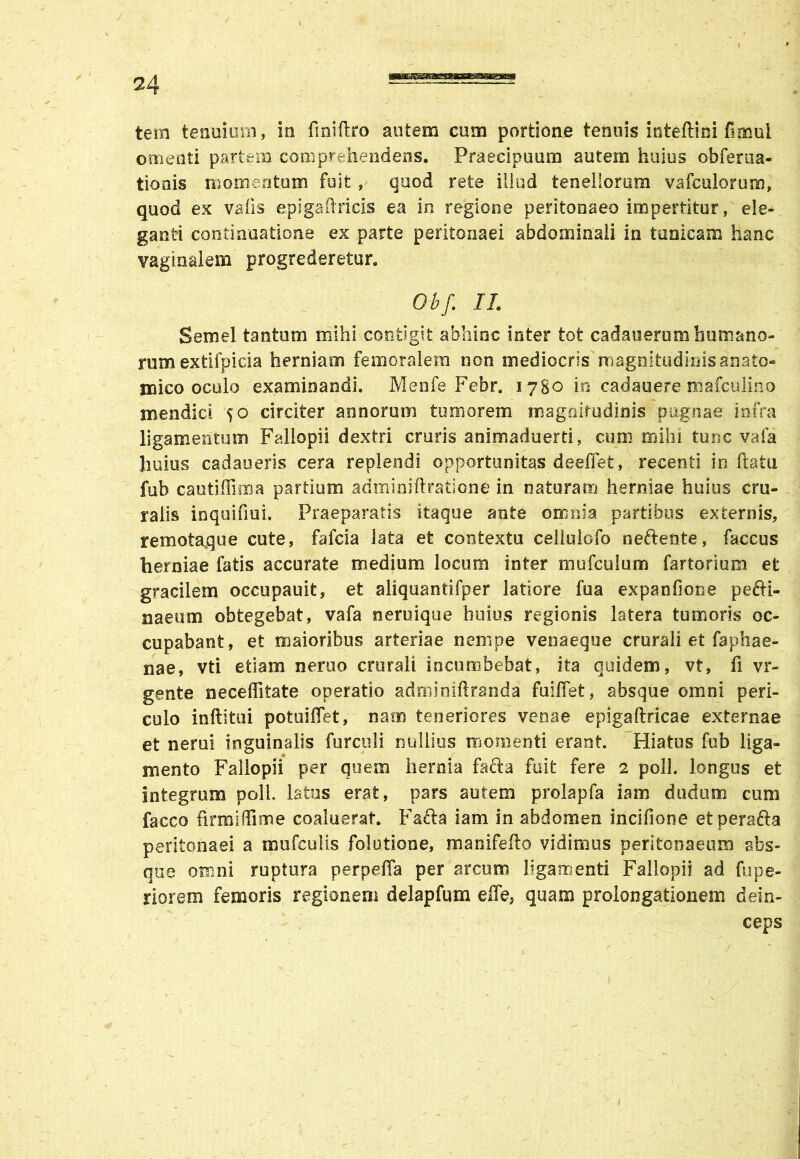 / tem tenuium, in finiftro autem cum portione tenuis inteftini fimul omenti partem comprehendens. Praecipuum autem huius obferua- t io ais momentum fuit, quod rete illud tenellorum vafculorum, quod ex vafis epigaflricis ea in regione peritonaeo impertitur, ele- ganti continuatione ex parte peritonaei abdominali in tunicam hanc vaginalem progrederetur. Obf. II. Semel tantum mihi contigit abhinc inter tot cadauerum humano- rum exfcifpicia herniam femoralem non mediocris magnitudinis anato- mico oculo examinandi. Menfe Febr. 1780 in cadauere mafculino mendici 50 circiter annorum tumorem magnitudinis pugnae infra ligamentum Fallopii dextri cruris animaduerti, cum mihi tunc vafa huius cadaeeris cera replendi opportunitas deeffefc, recenti in ftatu fub cautiffima partium adminiftratione in naturam herniae huius cru- ralis inquifiui. Praeparatis itaque ante omnia partibus externis, remotaque cute, fafcia lata et contextu cellulofo neftente, faccus herniae fatis accurate medium locum inter mufculum fartorium et gracilem occupauit, et aliquantifper latiore fua expanfione pefti- naeum obtegebat, vafa neruique huius regionis latera tumoris oc- cupabant, et maioribus arteriae nempe venaeque crurali et faphae- nae, vti etiam neruo crurali incumbebat, ita quidem, vt, fi vr- gente neceffitate operatio adminiftranda fuiffet, absque omni peri- culo inftitui potuiffet, nam teneriores venae epigaftricae externae et nerui inguinalis furculi nullius momenti erant. Hiatus fub liga- mento Fallopii per quem hernia fafta fuit fere 2 poli, longus et integrum poli, latos erat, pars autem prolapfa iam dudum cum facco firmi di me coaluerat. Fafta iam in abdomen incifione et perafta peritonaei a mufcuiis folutione, manifefio vidimus peritonaeum abs- que omni ruptura perpeffa per arcum ligamenti Fallopii ad fu pa- riorem femoris regionem delapfum effe, quam prolongationem dein- ceps