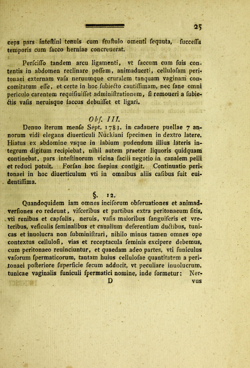 ' 1 ceps pars fnteftini tenuis cum fruftulo omenti fequuta, fuccefla temporis cum facco herniae concreuerat. Perfciflo tandem arcu ligamenti, vt faecum cum fuis con- tentis in abdomen reclinare poffem, animaduerti, cellulofam peri- tonaei externam vafa neruumque cruralem tanquam vaginam con- comitatum ede, et certe in hoc fubiefto cautlffimam, nec fane omni periculo carentem requifiuiffet adminiftrationem, fi remoueri a fubie- ftis vafis neruisque laccus debuifiet et ligari, Obf. III. Denuo iterum menfe Sept. 1783. in cadauere puellae 7 an- norum vidi elegans diuerticuli Nuckiani fpecimen in dextro latere. Hiatus ex abdomine vsque in labium pudendum illius lateris in- tegrum digitum recipiebat, nihil autem praeter liquoris quidquam continebat, pars inteftinorum vicina facili negotio in canalem pelli et reduci potuit. Forfan hoc faepius contigit. Continuatio peri- tonaei in hoc diuerticulum vti in omnibus aliis cafibus fuit eui- dentiffima. §• ^2. Quandoquidem iam omnes inciforum obferuationes et animad- verfiones eo redeunt, vifceribus et partibus extra peritonaeum fitis, vti renibus et capfulis, neruis, vafis maioribus fanguiferis et vre- teribus, veficulis feminalibus et canalium deferentium duftibus, tuni- cas et inuolucra non fubminiftrari, nihilo minus tamen omnes ope contextus cellulofi, vias et receptacula feminis excipere debemus, cum peritonaeo reuinciuntur, et quaedam adeo partes, vti funiculus vaforum fpermaticorum, tantam huius cellulofae quantitatem a peri- tonaei pofteriore fuperficie fecum adducit, vt peculiare inuolucrum, tunicae vaginalis funiculi fpermatici nomine, inde formetur: Ner- D v vus 1