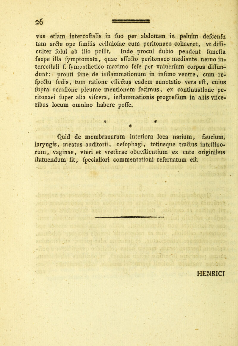 vus etism intercoftalis in fuo per abdomen in peluim defcenfa tam arfte ope fimilis celiulofae cum peritonaeo cohaeret, vt diffi- culter folui ab illo poffif. Inde procul dubio pendent funefta faepe illa fymptomata, quae affecto peritonaeo mediante neruo in- tercoftali f. fympathetico maximo fefe per vniuerfum corpus diffun- dunt: prouti fane de inflammationum in infimo ventre, cum re- fpeftu fedis, tum ratione effeftus eadem annotatio vera eft, cuius fupra occafione pleurae mentionem fecimus, ex continuatione pe- ritonaei fuper alia vifeera, inflammationis progreffum in aliis vifce- ribus locum omnino habere poffe, ♦ * * Quid de membranarum interiora loca narium, faucium, laryngis, meatus auditorii, oefophagi, totiusque traftus inteftino- rum, vaginae, vteri et vrethrae obueftientium ex cute originibus ftatuendum fit, fpecialiori commentationi referuatum eft. HENRICI