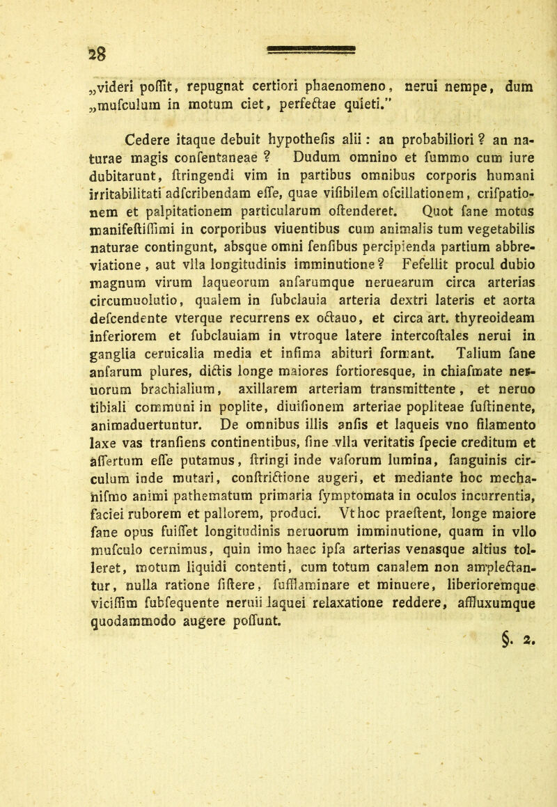 '*8 w videri poffit, repugnat certiori phaenomeno, nerui nempe, dum „mufculum in motum ciet, perfeftae quieti.” Cedere itaque debuit hvpothefis alii: an probabiliori ? an na- turae magis confentaneae ? Dudum omnino et fommo cum iure dubitarunt, dringendi vim in partibus omnibus corporis humani irritabilitati adfcribendam effe, quae vifibilem ofciiiationem, crifpatio- nem et palpitationem particularum offenderet. Quot fane motus manifeftiffimi in corporibus viuentibus cum animalis tum vegetabilis naturae contingunt, absque omni fenfibus percipienda partium abbre- viatione , aut vlla longitudinis imminutione? Fefellit procul dubio magnum virum laqueorum anfarumque nerueamm circa arterias circumuolutio, qualem in fubclauia arteria dextri lateris et aorta defcendente vterque recurrens ex oftauo, et circa art. thyreoideam inferiorem et fubclauiam in vtroque latere internodales nerui in ganglia ceruicalia media et infima abituri formant. Talium fane anfarum plures, diftis longe maiores fortioresque, in chiafmate nes- uorum brachialium, axillarem arteriam transmittente, et neruo tibiali communi in poplite, diuifionem arteriae popliteae fudinente, animaduertuntur. De omnibus iliis anfis et laqueis vno filamento laxe vas tranfiens continentibus, fine vlla veritatis fpecie creditum et affertum effe putamus, dringi inde vaforum lumina, fanguinis cir- culum inde mutari, condriftione augeri, et mediante hoc raecha- nifmo animi pathematum primaria fymptomata in oculos incurrentia, faciei ruborem et pallorem, produci. Vthoc praedent, longe maiore fane opus fuiffet longitudinis neruorum imminutione, quam in vllo Hiufculo cernimus, quin imo haec ipfa arterias venasque altius tol- leret, motum liquidi contenti, cum totum canalem non anrpleftan- tur, nulla ratione fidere, fuffiaminare et minuere, liberioremque viciffim fubfequente neruii laquei relaxatione reddere, affluxumque quodammodo augere poffnnt.