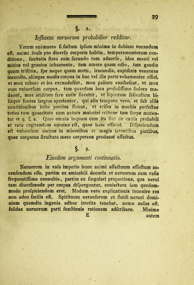 / / * ■ * 1 , • * y / ~ -l- ? 29 §.2* r-3 Influxus neruorum probabilior redditur. Verum enimuero fi faftum ipfum minime in dubium vocandum eft, animi fenfa pro diuerfo corporis habitu, temperamentorum con- ditione, fanitatis ftatu cum fecundo tum aduerfo, idea menti vel mitius vel grauius inhaerente, tam amore quam odio, tam gaudio quam triftitia, fpe aeque quam metu, iracundia, cupidinis venereae incendio, aliisque modis corpus in hac vel illa parte vehementer affici, vt mox rubore et ira excandefcat, mox pallore exalbefcat, vt mox cum vniuerfum corpus, tum quaedam loca profufiffimo fudore ma- deant, mox ariditate fere cutis ficcetur, vt liquorum faliualium bi- lisque fontes largius aperiantur, qui alio tempore vero, et fub aliis conditionibus iufto parcius fluunt, vt crifes in morbis perfeftae toties tum quantitate cum natura materiei criticae tam faepe muten- tur et q. f. a. Quae omnia inquam cum ita flnt de caufa probabili et vera cogitandum omnino eft, quae haec efficiat Difpiciendum eft vniuerfum corpus in minoribus et magis latentibus partibus, quae corporea ftruftura mere corporeos producat effedtus. : ' 1 §• 3. Eiusdem argumenti continuatio. Neruorum in vafa imperio hunc animi affe&uum effeftum ac- cenfendum effe, partim ex amicabili decurfu et neruorum cum vafis frequentiffimo connubio, partim ex lingulari proportione, qua nerui tam diuerfimode per corpus difperguntur, conieftura iam quodam- modo profpiciendum erat Modum vero explicationis inuenire res non adeo facilis eft. Spirituum neruoforum et fluidi neruei domi- nium quamdiu ingenia adhuc irretita tenebat, nemo aufus eft, folidae neruorum parti funftionis rationem adfcribere. Minime E autem \ i i