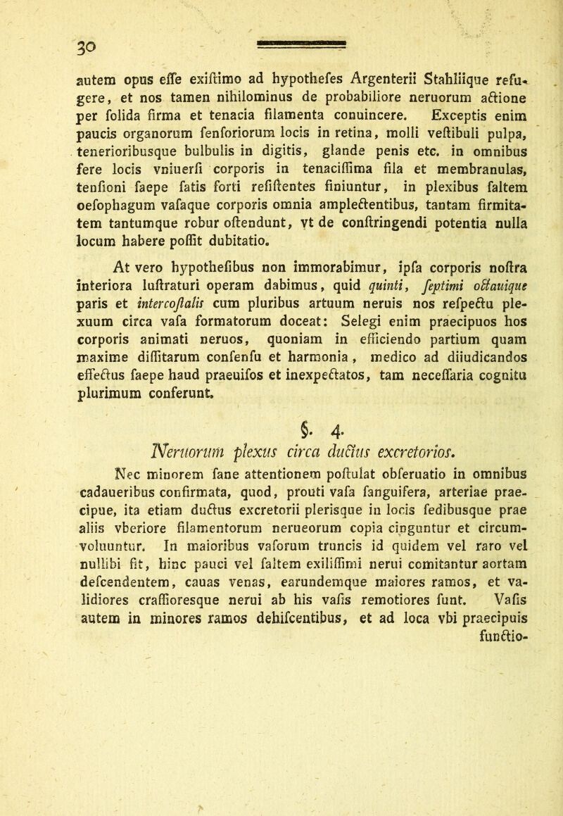 autem opus effe exiflimo ad hypothefes Argenterii Stahliique refu* gere, et nos tamen nihilominus de probabiliore neruorum aftione per folida firma et tenacia filamenta conuincere. Exceptis enim paucis organorum fenforiorum locis in retina, molli veftibuii pulpa, tenerioribusque bulbulis in digitis, glande penis etc. in omnibus fere locis vniuerfi corporis in tenaciffima fila et membranulas, tenfioni faepe fatis forti refifientes finiuntur, in plexibus faltem oefophagum vafaque corporis omnia ampleftentibus, tantam firmita- tem tantumque robur offendunt, vt de conftringendi potentia nulla locum habere poffit dubitatio. At vero hypothefibus non immorabimur, ipfa corporis noftra interiora luftraturi operam dabimus, quid quinti, feptimi oUauiqm paris et intercojlalu cum pluribus artuum neruis nos refpeftu ple- xuum circa vafa formatorum doceat: Selegi enim praecipuos hos corporis animati neruos, quoniam in efficiendo partium quam maxime diditarum confenfu et harmonia, medico ad diiudicandos effeftus faepe haud praeuifos et inexpeftatos, tam neceffaria cognitu plurimum conferunt. §• 4* Neruorum plexus circa dufitus excretorios. Nec minorem fane attentionem poftulat obferuatio in omnibus cadaueribus confirmata, quod, prouti vafa fanguifera, arteriae prae- cipue, ita etiam duftus excretorii plerisque in lods fedibusque prae aliis vberiore filamentorum nerueorum copia cinguntur et circum- voluuntun In maioribus va forum truncis id quidem vel raro vel nullibi fit, hinc pauci vel faltem exiliffimi nerui comitantur aortam defcendentem, cauas venas, earundemque maiores ramos, et va- lidiores craffioresque nerui ab his vafis remotiores funt. Vafis autem in minores ramos dehifcentibus, et ad loca vbi praecipuis funftio-