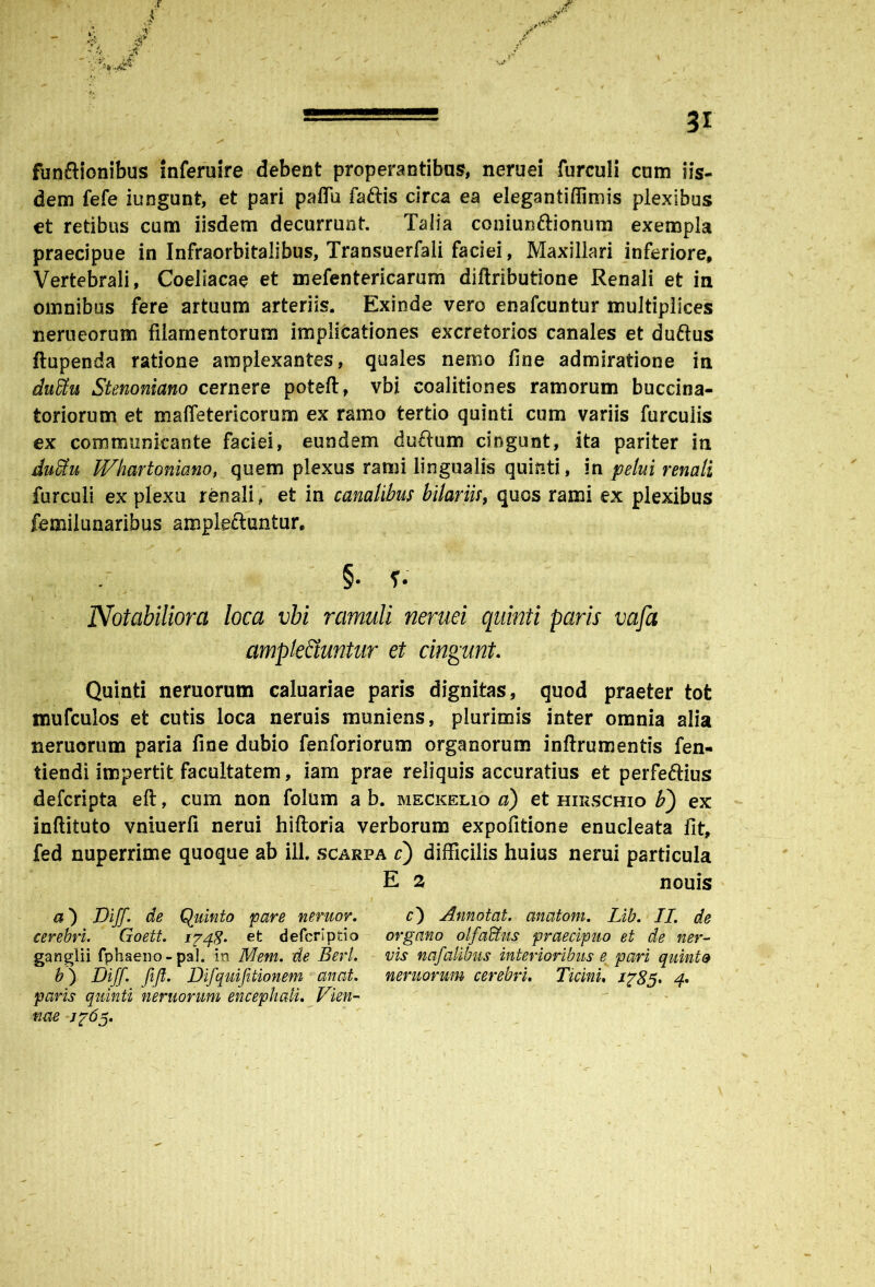 funftionibus inferuire debent properantibus, neruei furculi cum iis- dem fefe iungunt, et pari paffu fattis circa ea elegantiflimis plexibus et retibus cum iisdem decurrunt. Talia coniunftionum exempla praecipue in Infraorbitalibus, Transuerfali faciei, Maxillari inferiore. Vertebrali, Coeliacae et mefentericarum diftributione Renali et in omnibus fere artuum arteriis. Exinde vero enafcuntur multiplices nerueorum filamentorum implicationes excretorios canales et duftus ftupenda ratione amplexantes, quales nemo fine admiratione in duku Stenoniano cernere poteft, vbi coalitiones ramorum buccina- toriorum et maffetericorum ex ramo tertio quinti cum variis furculis ex communicante faciei, eundem duflum cingunt, ita pariter in duSu Whartonia.no, quem plexus rami lingualis quinti, in pelui renali furculi ex plexu renali, et in canalibus bilariis, quos rami ex plexibus femilunaribus ampleftuntur. §. ?• Notabiliora loca vbi ramuli neruei quinti paris vafa amplectuntur et cingunt. Quinti nemorum caluariae paris dignitas, quod praeter tot mufculos et cutis loca neruis muniens, plurimis inter omnia alia nemorum paria fine dubio fenforiorum organorum inftrumentis fen- tiendi impertit facultatem, iam prae reliquis accuratius et perfeftius defcripta eft, cum non folum a b. meckelio a) et hirschio b') ex inftituto vniuerfi nerui hiftoria verborum expofitione enucleata fit, fed nuperrime quoque ab ili. scarpa c) difficilis huius nerui particula E 2 nouis a) Diff. de Quinto pare nentor. cerebri. Goett. ipqg. et defcrlptio ganglii fphaeno- pal. in Mem. de Berl. paris quinti nemorum encephali. Vien- nae Jp6^. c) Annotat, anatoni. Lib. II. de organo olfaffius praecipuo et de ner- vis nafalibus interioribus e pari quinto