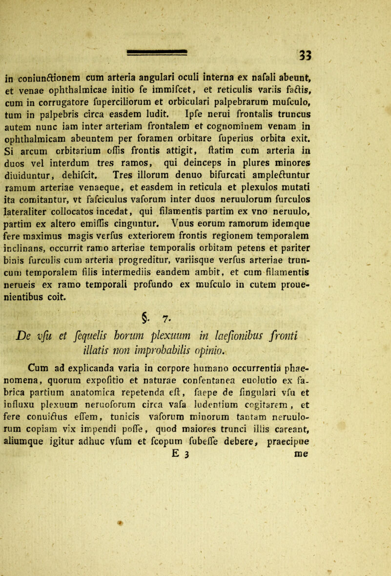 / ■ - ~ 33 in coniun&ionem cum arteria angulari oculi interna ex nafali abeunt, et venae ophthalmicae initio fe immifcet, et reticulis variis faftis, cum in corrugatore fuperciliorum et orbiculari palpebrarum mufculo, tum in palpebris circa easdem ludit. Ipfe nerui frontalis truncus autem nunc iam inter arteriam frontalem et cognominem venam in ophthalmicam abeuntem per foramen orbitare fuperius orbita exit. Si arcum crbitarium offis frontis attigit, ftatim cum arteria in duos vel interdum tres ramos, qui deinceps in plures minores diuiduntur, dehifcit. Tres illorum denuo bifurcati ampleftuntur ramum arteriae venaeque, et easdem in reticula et plexulos mutati ita comitantur, vt fafciculus vaforum inter duos neruulorum furculos lateraliter collocatos incedat, qui filamentis partim ex vno neruulo, partim ex altero emiffis cinguntur. Vnus eorum ramorum idemque fere maximus magis verfus exteriorem frontis regionem temporalem inclinans, occurrit ramo arteriae temporalis orbitam petens et pariter binis furculis cum arteria progreditur, variisque verfus arteriae trun- cum temporalem filis intermediis eandem ambit, et cum filamentis nerueis ex ramo temporali profundo ex mufculo in cutem proue- nientibus coit. §. 7. De vju et fequelis horum plexuum in laefionibus fronti illatis non improbabilis opinio. Cum ad explicanda varia in corpore humano occurrentia phae- nomena, quorum expofitio et naturae confentanea euolutio ex fa- brica partium anatomica repetenda eft, faepe de fingulari vfu et influxu plexuum neruoforum circa vafa ludentium cogitarem, et fere conuiftus effem, tunicis vaforum minorum tantam neruulo- rum copiam vix impendi poffie, quod maiores trunci iliis careant, aliumque igitur adhuc vfum et fcopum fubelfe debere, praecipue E 3 me *