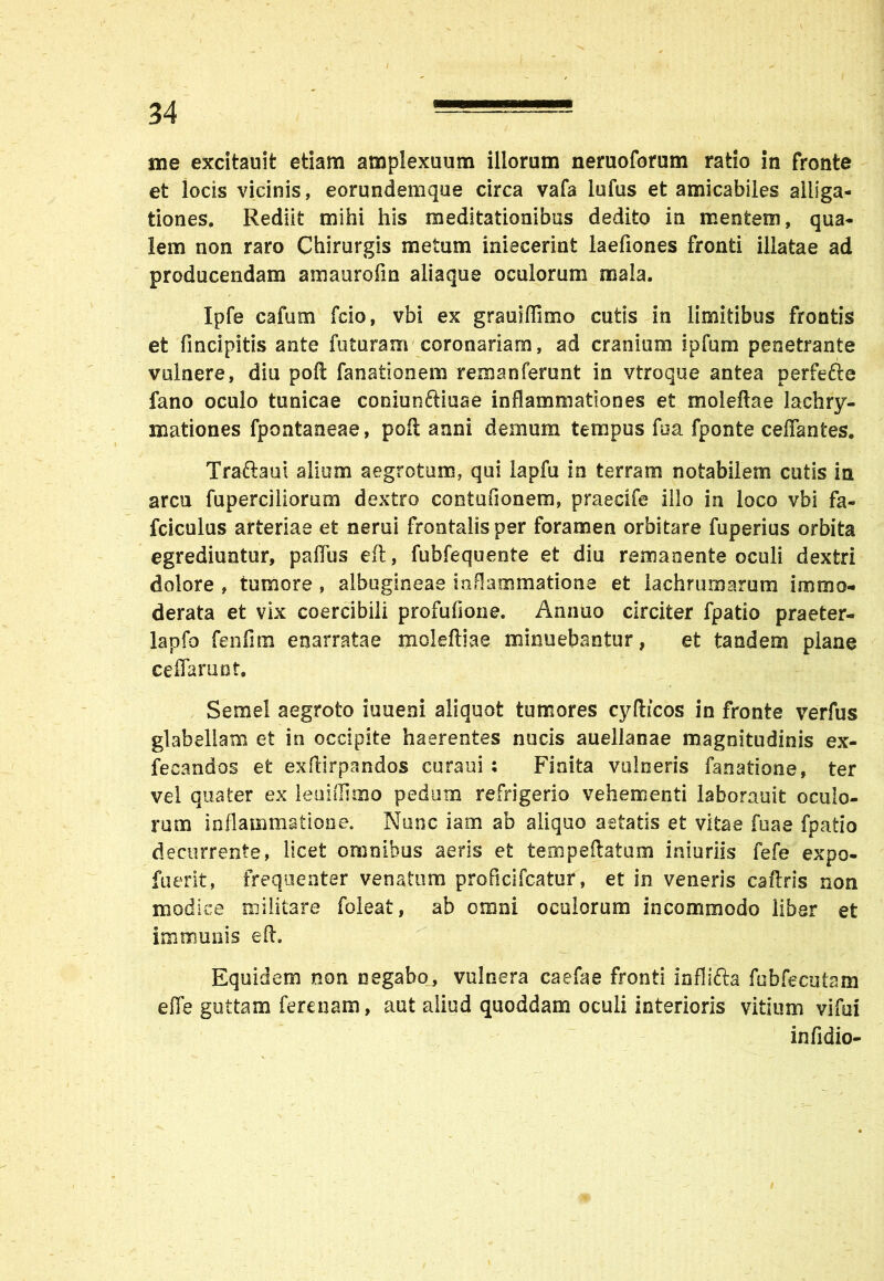 me excitauit etiam amplexuum illorum neruoforum ratio in fronte et locis vicinis, eorundemque circa vafa lufus et amicabiles alliga- tiones. Rediit mihi his meditationibus dedito in mentem, qua- lem non raro Chirurgis metum iniecerint laefiones fronti illatae ad producendam amaurofm aliaque oculorum mala. Ipfe cafum fcio, vbi ex grauiflimo cutis in limitibus frontis et fmcipitis ante futuram coronariam, ad cranium ipfum penetrante vulnere, diu poft fanationem remanferunt in vtroque antea perfefte fano oculo tunicae coniunftiuae inflammationes et moleftae lachry- mationes fpontaneae, poit anni demum tempus fua fponte ceffantes. Traftaui alium aegrotum, qui iapfu in terram notabilem cutis ia arcu fuperciliorum dextro contufionem, praecife illo in loco vbi fa- fciculus arteriae et nerui frontalis per foramen orbitare fuperius orbita egrediuntur, paflus eft, fubfequente et diu remanente oculi dextri dolore , tumore , albugineae inflammatione et lachrumarura immo- derata et vix coercibili profufione. Annuo circiter fpatio praeter- lapfo fenfim enarratae moleftiae minuebantur, et tandem plane ceffarunt. Semel aegroto iuueni aliquot tumores cyflicos in fronte verfus glabellam et in occipite haerentes nucis auellanae magnitudinis ex- fecandos et exftirpandos curaui : Finita vulneris fanatione, ter vel quater ex leuiffimo pedum refrigerio vehementi laborauit oculo- rum inflammatione. Nunc iam ab aliquo aetatis et vitae fuae fpatio decurrente, licet omnibus aeris efc tempeftatum iniuriis fefe expo- fuerit, frequenter venatum proficifcatur, et in veneris caftris non modice militare foleat, ab omni oculorum incommodo liber et immunis eft. Equidem non negabo, vulnera caefae fronti infllfta fbbfecutam effe guttam ferenam, aut aliud quoddam oculi interioris vitium vi fui infidio-