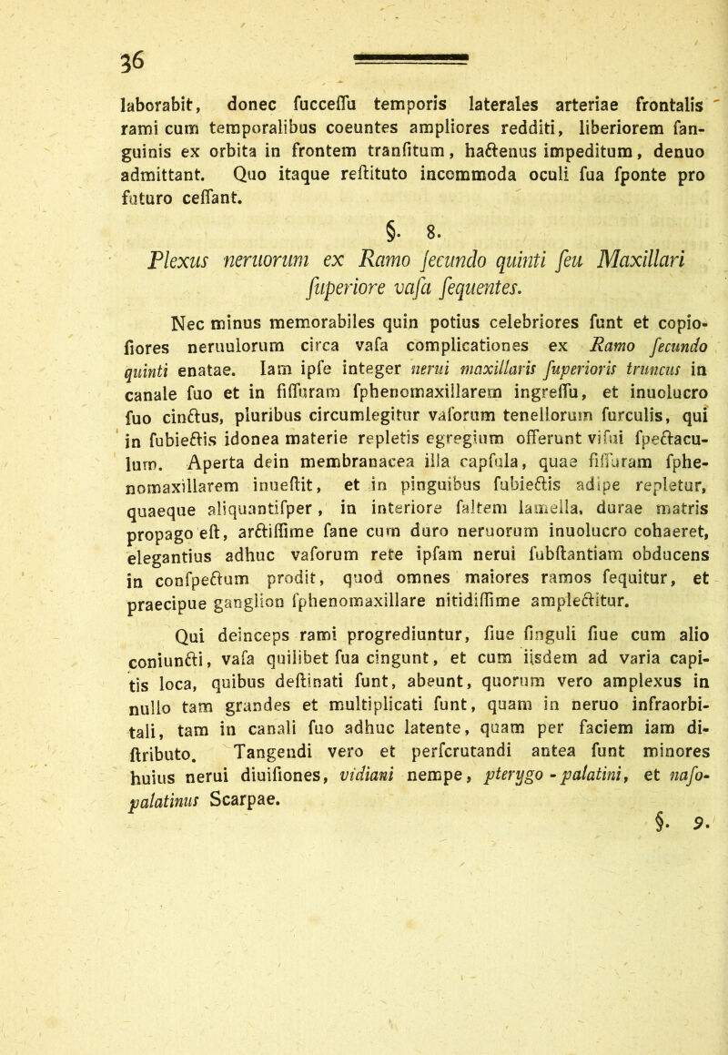 laborabit, donec fucceffu temporis laterales arteriae frontalis ramicum temporalibus coeuntes ampliores redditi, liberiorem fan- guinis ex orbita in frontem tranfitum, haftenus impeditum, denuo admittant. Quo itaque reftituto incommoda oculi fua fponte pro futuro ceffant. §• 8. Plexus neruorum ex Ramo jecundo quinti [eu Maxillari fuperiore vafa fequentes. Nec minus memorabiles quin potius celebriores funt et copio- fiores neruuiorum circa vafa complicationes ex Ramo fecundo quinti enatae. Iam ipfe integer nem i maxillaris fuperioris truncus in canale fuo et in fiffuram fphenomaxillarern ingreffu, et inuolucro fuo cinftus, pluribus circumlegitur vaforum tenellorum furculis, qui in fubie&is idonea materie repletis egregium offerunt vi fui fpeftacu- lurn. Aperta dein membranacea ilia capfala, quae fiffuram fphe- nomaxiliarem inueftit, et in pinguibus fubieftis adipe repletur, quaeque aliquantifper, in interiore faltem lamella, durae matris propago eft, arftiffime fane cum doro neruorum inuolucro cohaeret, elegantius adhuc vaforum rete ipfam nerui fubftantiam obducens in confpeftum prodit, quod omnes maiores ramos fequitur, et praecipue ganglion fphenomaxillare nitidiffime amplecHtur. Qui deinceps rami progrediuntur, fiue finguli fme cum alio coniunfti, vafa quilibet fua cingunt, et cum iisdem ad varia capi- tis loca, quibus deftinati funt, abeunt, quorum vero amplexus in nullo tam grandes et multiplicati funt, quam in neruo infraorbi- tali, tam in canali fuo adhuc latente, quam per faciem iam di- ftributo. Tangendi vero et perfcrutandi antea funt minores huius nerui diuifiones, vidiani nempe, pterygo - palatini, et nafo» palatinus Scarpae. §. 9.