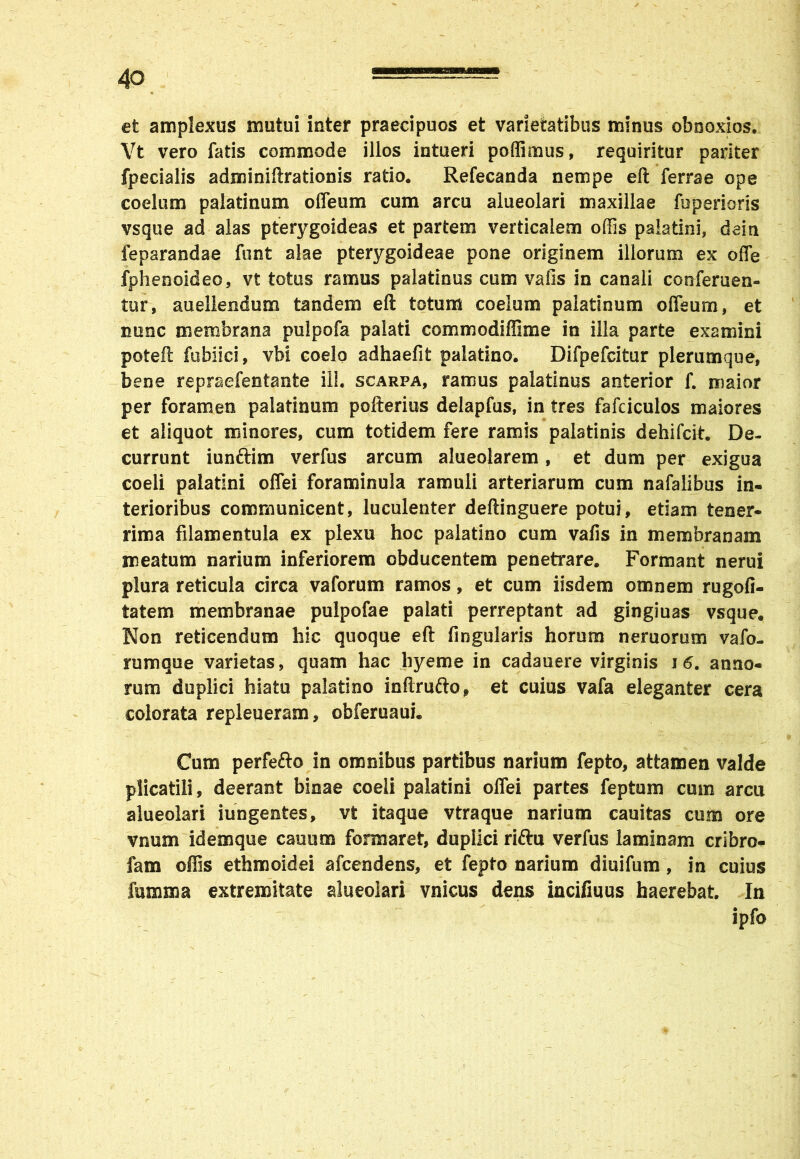 et amplexus mutui inter praecipuos et varietatibus minus obnoxios. Vt vero fatis commode illos intueri poffimus, requiritur pariter fpecialis adminiftrationis ratio. Refecanda nempe eft ferrae ope coelum palatinum oIleum cum arcu alueolari maxillae foperioris vsque ad alas pterygoideas et partem verticalem offis palatini, dein feparandae funt alae pterygoideae pone originem illorum ex offe fphenoideo, vt totus ramus palatinus cum vafis in canali con-feruen- tur, auellendum tandem eft totum coelum palatinum offeurn, et nunc membrana pulpofa palati commodiffime in illa parte examini poteft fubiici, vbi coelo adhaefit palatino. Difpefcitur plerumque, bene repraefentante ili. scarpa, ramus palatinus anterior f. maior per foramen palatinum pofterius delapfus, in tres fafciculos maiores et aliquot minores, cum totidem fere ramis palatinis dehifck. De- currunt iunftim verfus arcum alueolarem, et dum per exigua coeli palatini offei foraminula ramuli arteriarum cum nafalibus in- terioribus communicent, luculenter deftinguere potui, etiam tener- rima filamentula ex plexu hoc palatino cum vafis in membranam meatum narium inferiorem obducentem penetrare. Formant nerui plura reticula circa vaforum ramos, et cum iisdem omnem rugofi- tatem membranae pulpofae palati perreptant ad gingiuas vsque. Non reticendum hic quoque eft Angularis horum neruomm vafo- rumque varietas, quam hac hyeme in cadauere virginis 16. anno- rum duplici hiatu palatino inftrufto, et cuius vafa eleganter cera colorata repleueram, obferuaui. Cum perfe&o in omnibus partibus narium fepto, attamen valde plicatili, deerant binae coeli palatini offei partes feptum cum arcu alueolari iungentes, vt itaque vtraque narium cauitas cum ore vnum idemque cauum formaret, duplici riftu verfus laminam cribro- fam offis ethmoidei afcendens, et fepto narium diuifum, in cuius fumma extremitate alueolari vnicus dens incifmus haerebat. In ipfo