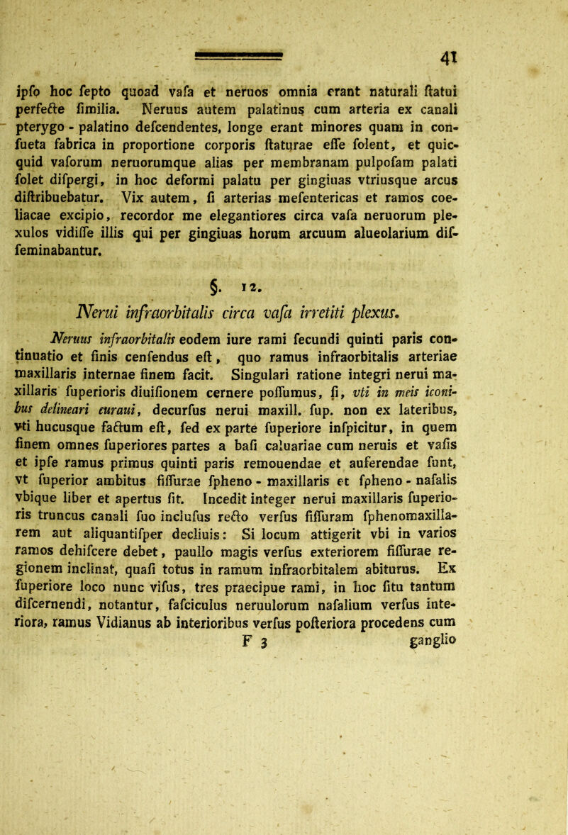 ipfo hoc fepto quoad vafa et neruos omnia erant naturali flatui perfefte fimilia. Neruus autem palatinus cum arteria ex canali pterygo - palatino defcendentes, longe erant minores quam in con- fueta fabrica in proportione corporis flaturae effe folent, et quic- quid vaforum neruorumque alias per membranam pulpofam palati folet difpergi, in hoc deformi palatu per gingiuas vtriusque arcus diftribuebatur. Vix autem, fi arterias mefentericas et ramos coe- liacae excipio, recordor me elegantiores circa vafa neruorum ple- xulos vidifTe illis qui per gingiuas horum arcuum alueolarium dif- feminabantur. §. 12. Nerui infraorbitalis circa vafa irretiti plexus. Nemus infraorbitalis eodem iure rami fecundi quinti paris con- tinuatio et finis cenfendus efl, quo ramus infraorbitalis arteriae maxillaris internae finem facit. Singulari ratione integri nerui ma- xillaris fuperioris diuifionem cernere poflumus, fi, vti in meis iconi- bus delineari euraui, decurfus nerui maxill. fup. non ex lateribus, vti hucusque faftum efl, fed exparte fuperiore infpicitur, in quem finem omnes fuperiores partes a bafi caluariae cum neruis et vafis et jpfe ramus primus quinti paris remouendae et auferendae funt, vt fuperior ambitus fifiurae fpheno - maxillaris et fpheno - nafalis vbique liber et apertus fit. Incedit integer nerui maxillaris fuperio- ris truncus canali fuo inciufus reflo verfus fiffuram fphenomaxilla- rem aut aliquantifper declinis: Si locum attigerit vbi in varios ramos dehifcere debet, paullo magis verfus exteriorem fiffurae re- gionem inclinat, quafi totus in ramum infraorbitalem abiturus. Ex fuperiore loco nunc vifus, tres praecipue rami, in hoc fitu tantum difcernendi, notantur, fafciculus neruulorum nafalium verfus inte- riora, ramus Vidianus ab interioribus verfus pofteriora procedens cum F 3 ganglio