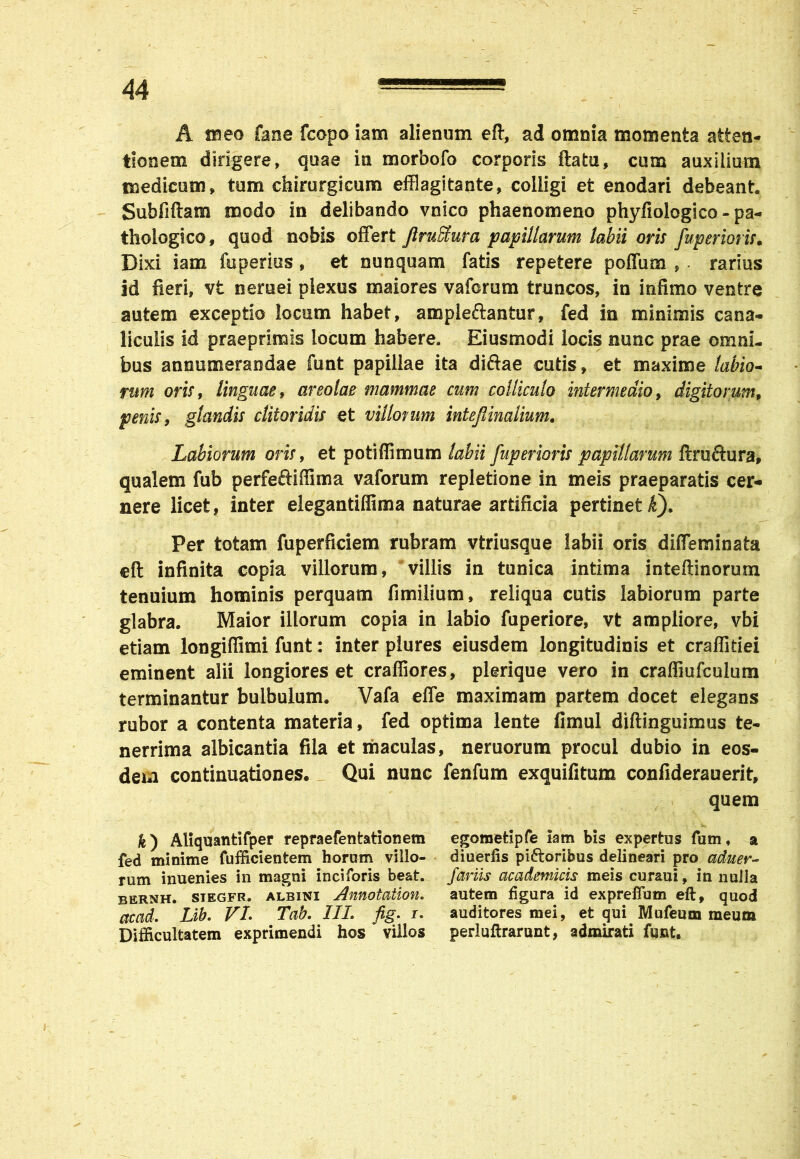 A meo fane fcopo iam alienum eft, ad omnia momenta atten- tionem dirigere, quae in morbofo corporis flatu, cum auxilium medicum, tum chirurgicum efflagitante, colligi et enodari debeant. Sub filiam modo in delibando vnico phaenomeno phyfiologico - pa- thologico, quod nobis offert JlruStura papillarum labii oris fuperioris. Dixi iam fuperius, et nunquam fatis repetere poffum , . rarius id fieri, vt nernei plexus maiores vafcrum truncos, in infimo ventre autem exceptio locum habet, ampleflantur, fed in minimis cana- liculis id praeprimis locum habere. Eiusmodi locis nunc prae omni- bus annumerandae funt papillae ita diftae cutis, et maxime labio- rum oris, linguae, areolae mammae cum colliculo intermedio, digitorum, penis, glandis clitoridis et villorum intejlinalium. Labiorum oris, et potiffimum labii fuperioris papillarum flru&ura* qualem fub perfe&ifiima vaforum repletione in meis praeparatis cer- nere licet, inter elegantiffima naturae artificia pertinet k). Per totam fuperficiem rubram vtriusque labii oris diffeminata eft infinita copia villorum, villis in tunica intima inteftinorum tenuium hominis perquam fimilium, reliqua cutis labiorum parte glabra. Maior illorum copia in labio fuperiore, vt ampliore, vbi etiam longifiimi funt: inter plures eiusdem longitudinis et craffidei eminent alii longiores et craffiores, plerique vero in craffiufculum terminantur bulbulum. Vafa effe maximam partem docet elegans rubor a contenta materia, fed optima lente fimul diftinguimus te- nerrima albicantia fila et maculas, neruorum procul dubio in eos- dem continuationes. Qui nunc fenfum exquifitum confiderauerit, quem fc) Aliquantifper repraefentationem egomefcipfe iam bis expertus fum, a fed minime fufficientem horum villo- diuerlis piatoribus delineari pro aduer- rum inuenies in magni inciforis beat, foriis academicis meis curaui, in nulla bernh. siegfr. albini Annotation. autem figura id expreffum eft, quod ctccid. Lib. VI. Tab. III. fig. r. auditores mei, et qui Mufeum meum Difficultatem exprimendi hos villos perluftrarunt, admirati funt.