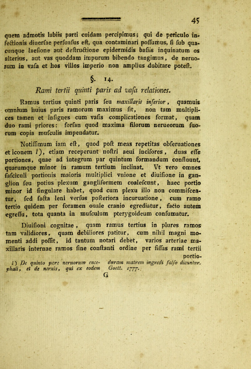 quem admotis labiis parti cuidam percipimus; qui de periculo in- fe&ionis diuerfae perfuafus eft, qua contaminari poflumus, fi fub qua- cunque Isefione aut deftruftione epidermidis bafiis inquinatum os alterius, aut vas quoddam impurum bibendo tangimus, de nemo- rum ia vafa et hos villos imperio non amplius dubitare potelh §• 14- Rami tertii quinti paris ad vafa relationes. Ramus tertius quinti paris feu maxillaris inferior, quamuk omnium huius paris ramorum maximus fit, non tam multipli- ces tamen et infignes cum vafis complicationes format, quam duo rami priores : forfan quod maxima filorum nemeorum fuo- rum copia mufculis impendatur* blotiffimum iam eft, quod poft meas repetitas obfernationes et iconem /), etiam receperunt noftri aeni incifores , duas efle portiones, quae ad integrum par quintum formandum confluunt, quarumque minor in ramum tertium inclinat Vt vero omnes fafciculi portionis maioris multiplici vnione et diuifione in gan- glion feu potius plexum gangliformem coalefcunt, haec portio minor id lingulare habet, quod cum plexu illo non commifcea- tur , fed fa&a leni verfus pofteriora incuruatione, cum ramo tertio quidem per foramen ouafe cranio egrediatur, fado autem egreffu, tota quanta in mufculum pterygoideum confumatur. Diuifioni cognitae , quam ramus tertius in plures ramos tam validiores, quam debiliores patitur, cum nihil magni mo- menti addi poflit, id tantum notari debet, varios arteriae ma- xillaris internae ramos fine conftanti ordine per fifias rami tertii portie- l) De quinto fare neruorum- ence- duram matrem ingredi fatfo dicuntur» fhali, et de nerms, qui ex eodem GoetL i???». , G i