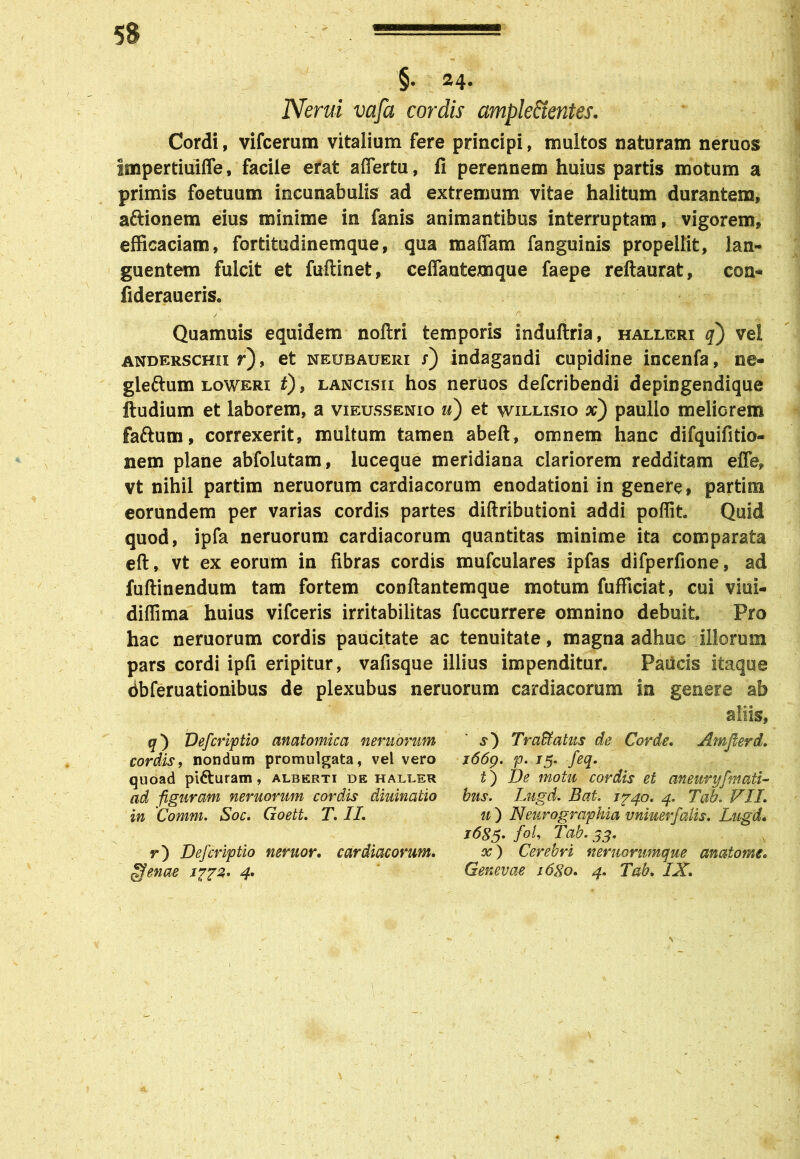 §• 24- Nerui vafa cordis ample&entes. Cordi, vifcerum vitalium fere principi, multos naturam neruos Impertiuiffe, facile erat affertu, fi perennem huius partis motum a primis foetuum incunabulis ad extremum vitae halitum durantem, aftionem eius minime in fanis animantibus interruptam, vigorem, efficaciam, fortitudinemque, qua raaffam fanguinis propellit, lan- guentem fulcit et fuftinet, ceflantemque faepe reftaurat, coa- fideraueris. / x ~ r' v' i A Quamuis equidem nollri temporis induftria, halleri q) vel anderschii r), et neubaueri x) indagandi cupidine incenfa, n@- gleftum loweri t), LANCisn hos neruos defcribendi depingendique ftudium et laborem, a vieussenio u) et willisio x) paullo meliorem faftum, correxerit, multum tamen abeft, omnem hanc difquifitio- nem plane abfolutam, luceque meridiana clariorem redditam efle, vt nihil partim neruorum cardiacorum enodationi in genere, partira eorundem per varias cordis partes diftributioni addi poffit. Quid quod, ipfa neruorum cardiacorum quantitas minime ita comparata eft, vt ex eorum in fibras cordis mufculares ipfas difperfione, ad fuftinendum tam fortem conftantemque motum fufficiat, cui viui- diffima huius vifceris irritabilitas fuccurrere omnino debuit. Pro hac neruorum cordis paucitate ac tenuitate, magna adhuc illorum pars cordi ipfi eripitur, vafisque illius impenditur. Paucis itaque dbferuationibus de plexubus neruorum cardiacorum in genere ab aliis, q) Defcriptio anatomica neruorum cordis, nondum promulgata, vel vero quoad pi&uram, alberti de halder ad figuram neruorum cordis diuinatio in Comm. Soc. Goett. T. II, r) Defcriptio neruor. cardiacorum, ofenae 1772. 4. s) Traffatus de Corde. Amflerd. 1669. p. /5. feq. t') De motu cordis et aneuryfmati- bus. Lugd. Bat. 1740. 4. Tao. VII. u ) Neurographia vniuerfalis. Lugd. 1685. foU Tab. 33. x) Cerebri neruorumque anatome. Genevae s6go. 4. Tab. IX.