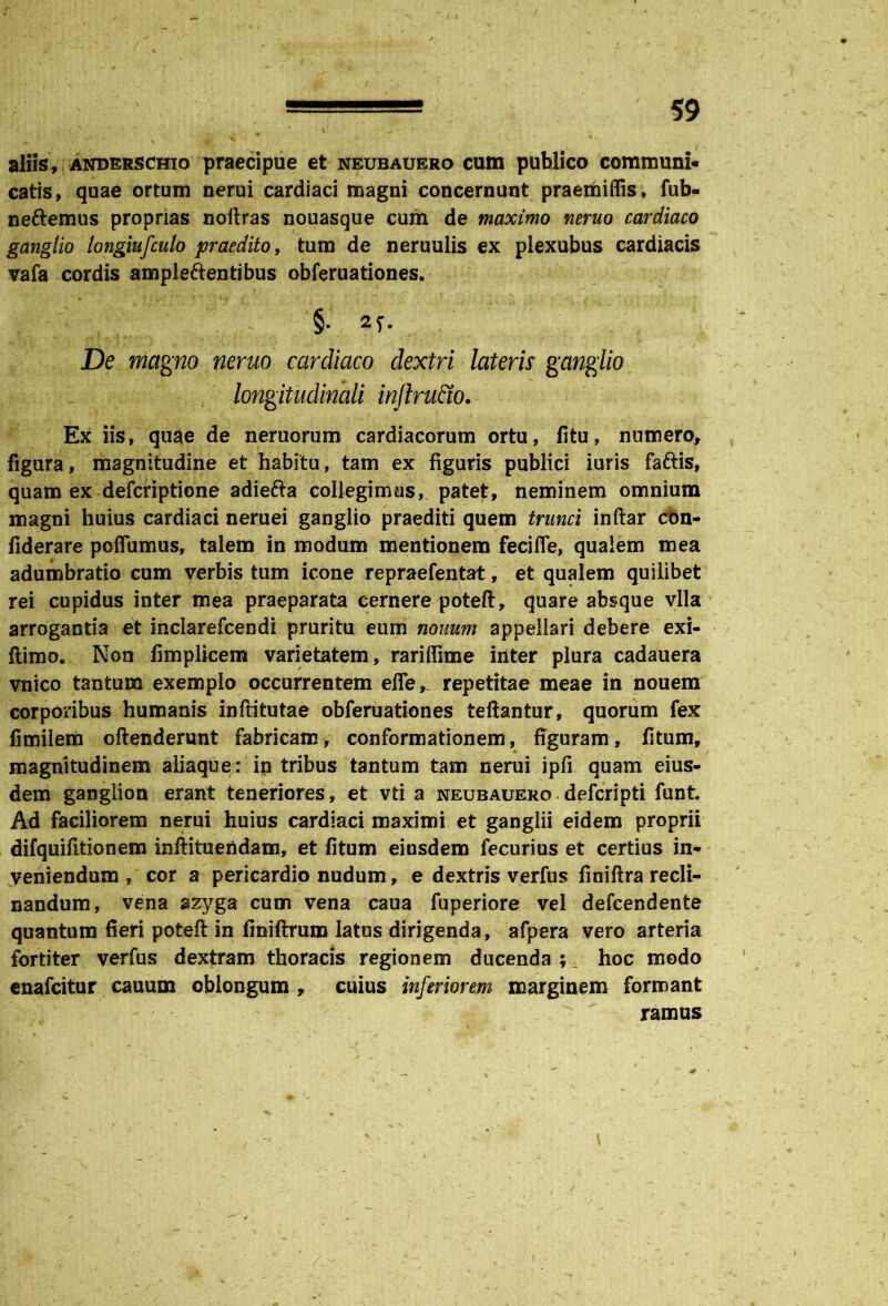 aliis, anderschio praecipue et neubauero cum publico communi» catis, quae ortum nerui cardiaci magni concernunt praemiflis, fub- neftemus proprias noitras nouasque cum de maximo neruo cardiaco ganglio longiufculo praedito, tum de neruulis ex plexubus cardiacis vafa cordis ampleftentibus obferuationes. §• 2f. De magno neruo cardiaco dextri lateris ganglio longitudinali inflrutw. Ex iis, quae de neruorum cardiacorum ortu, fitu, numero, figura, magnitudine et habitu, tam ex figuris publici iuris faftis, quam ex defcriptione adiefta collegimus, pate£, neminem omnium magni huius cardiaci neruei ganglio praediti quem trunci inftar con- fiderare poifumus, talem in modum mentionem feciffe, qualem mea adumbratio cum verbis tum icone repraefentat, et qualem quilibet rei cupidus inter mea praeparata cernere poteft, quare absque vlla arrogantia et inclarefcendi pruritu eum nonum appellari debere exi- flimo. Non fimplicem varietatem, rariffime irlter plura cadauera vnico tantum exemplo occurrentem efle, repetitae meae in nouem corporibus humanis inftitutae obferuationes teftantur, quorum fex fimilem oftenderunt fabricam, conformationem, figuram, fitum, magnitudinem aliaque: in tribus tantum tam nerui ipfi quam eius- dem ganglion erant teneriores, et vti a neubauero.defcripti funt. Ad faciliorem nerui huius cardiaci maximi et ganglii eidem proprii difquifitionem inftituendam, et fitum eiusdem fecurius et certius in- veniendum , cor a pericardio nudum, e dextris verfus finiftra recli- nandum, vena azyga cum vena caua fuperiore vel defcendente quantum fieri poteft in fmiftrum latus dirigenda, afpera vero arteria fortiter verfus dextram thoracis regionem ducenda;^ hoc modo enafcitur cauum oblongum, cuius inferiorem marginem formant ramus V